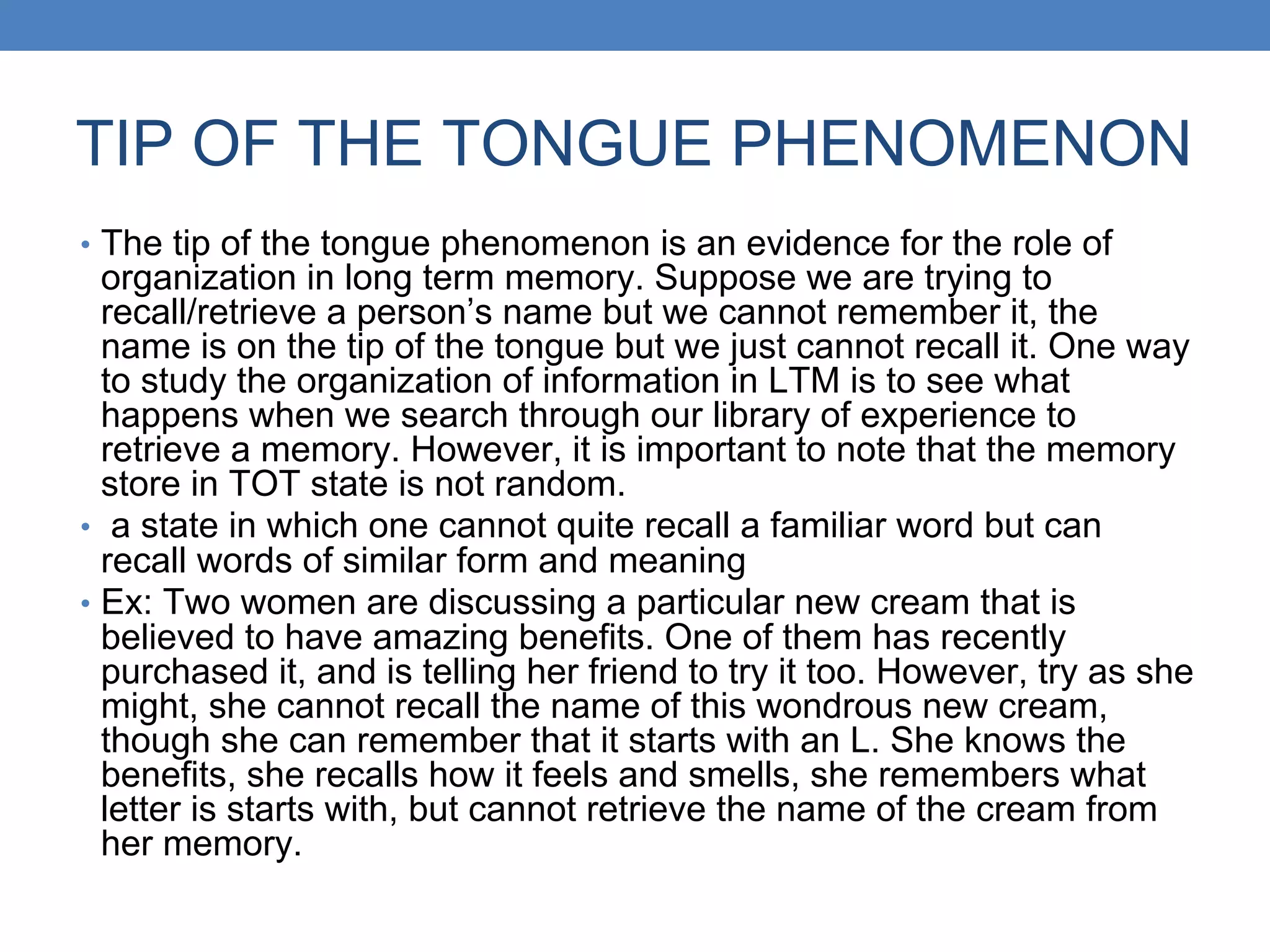TIP OF THE TONGUE PHENOMENON
• The tip of the tongue phenomenon is an evidence for the role of
organization in long term memory. Suppose we are trying to
recall/retrieve a person’s name but we cannot remember it, the
name is on the tip of the tongue but we just cannot recall it. One way
to study the organization of information in LTM is to see what
happens when we search through our library of experience to
retrieve a memory. However, it is important to note that the memory
store in TOT state is not random.
• a state in which one cannot quite recall a familiar word but can
recall words of similar form and meaning
• Ex: Two women are discussing a particular new cream that is
believed to have amazing benefits. One of them has recently
purchased it, and is telling her friend to try it too. However, try as she
might, she cannot recall the name of this wondrous new cream,
though she can remember that it starts with an L. She knows the
benefits, she recalls how it feels and smells, she remembers what
letter is starts with, but cannot retrieve the name of the cream from
her memory.
 