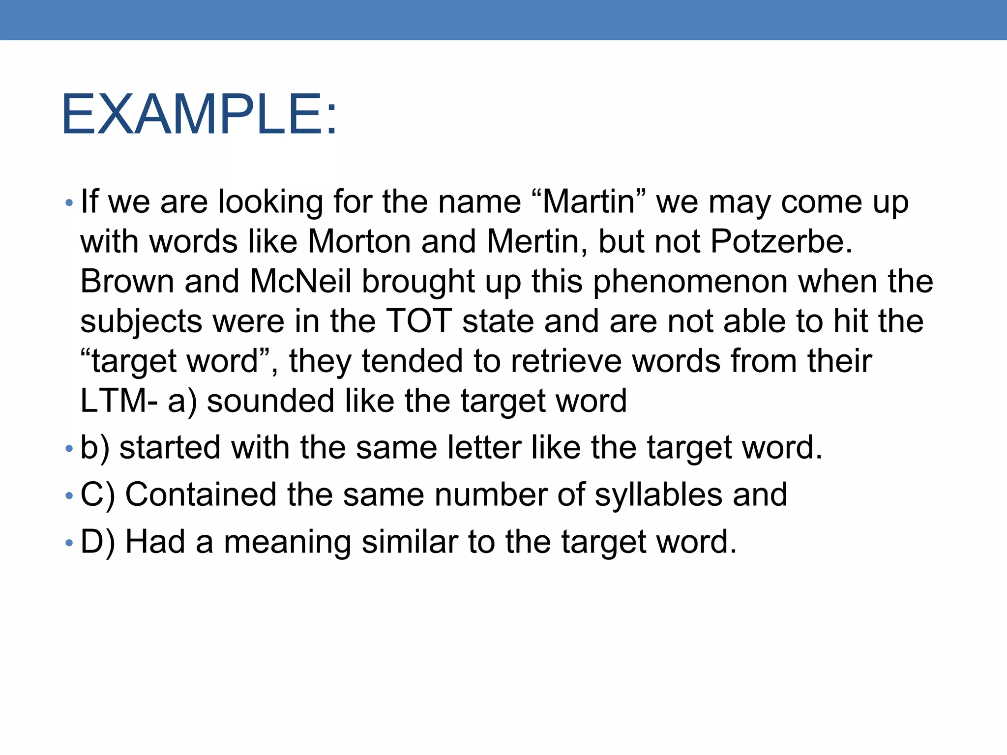 EXAMPLE:
• If we are looking for the name “Martin” we may come up
with words like Morton and Mertin, but not Potzerbe.
Brown and McNeil brought up this phenomenon when the
subjects were in the TOT state and are not able to hit the
“target word”, they tended to retrieve words from their
LTM- a) sounded like the target word
• b) started with the same letter like the target word.
• C) Contained the same number of syllables and
• D) Had a meaning similar to the target word.
 