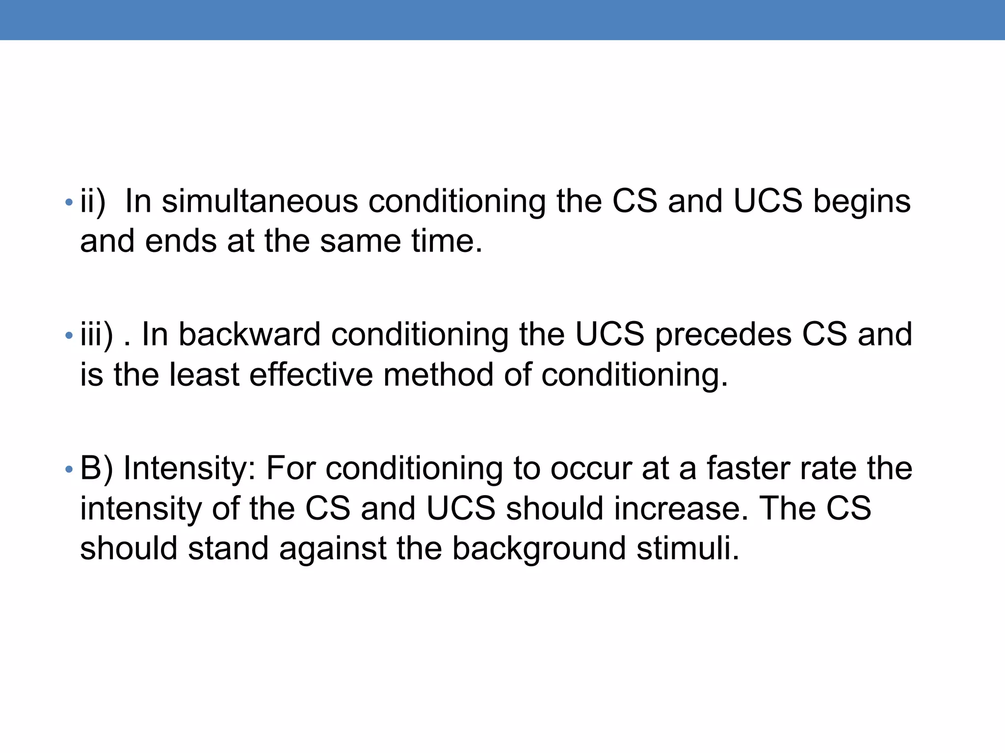 • ii) In simultaneous conditioning the CS and UCS begins
and ends at the same time.
• iii) . In backward conditioning the UCS precedes CS and
is the least effective method of conditioning.
• B) Intensity: For conditioning to occur at a faster rate the
intensity of the CS and UCS should increase. The CS
should stand against the background stimuli.
 