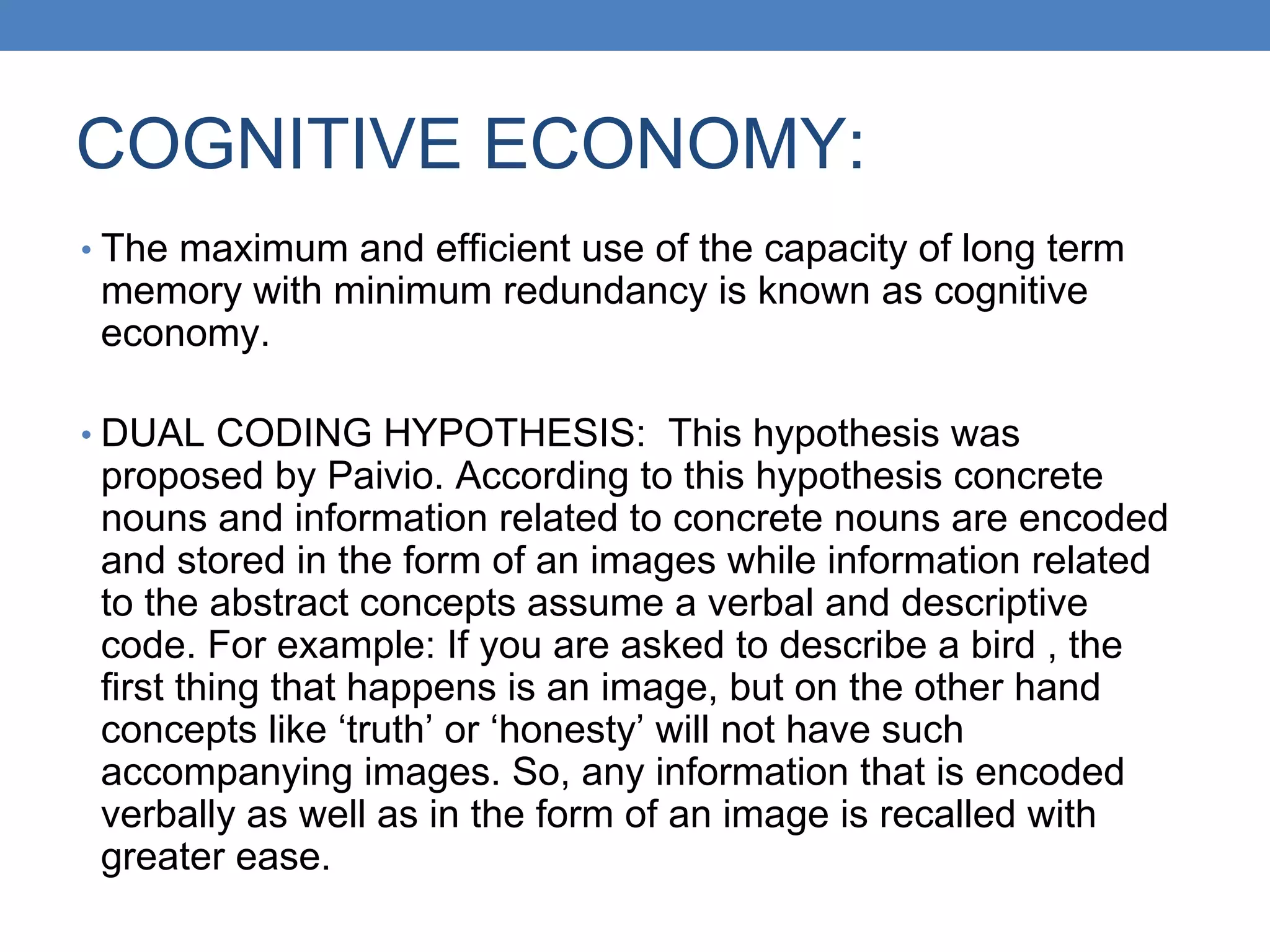 COGNITIVE ECONOMY:
• The maximum and efficient use of the capacity of long term
memory with minimum redundancy is known as cognitive
economy.
• DUAL CODING HYPOTHESIS: This hypothesis was
proposed by Paivio. According to this hypothesis concrete
nouns and information related to concrete nouns are encoded
and stored in the form of an images while information related
to the abstract concepts assume a verbal and descriptive
code. For example: If you are asked to describe a bird , the
first thing that happens is an image, but on the other hand
concepts like ‘truth’ or ‘honesty’ will not have such
accompanying images. So, any information that is encoded
verbally as well as in the form of an image is recalled with
greater ease.
 