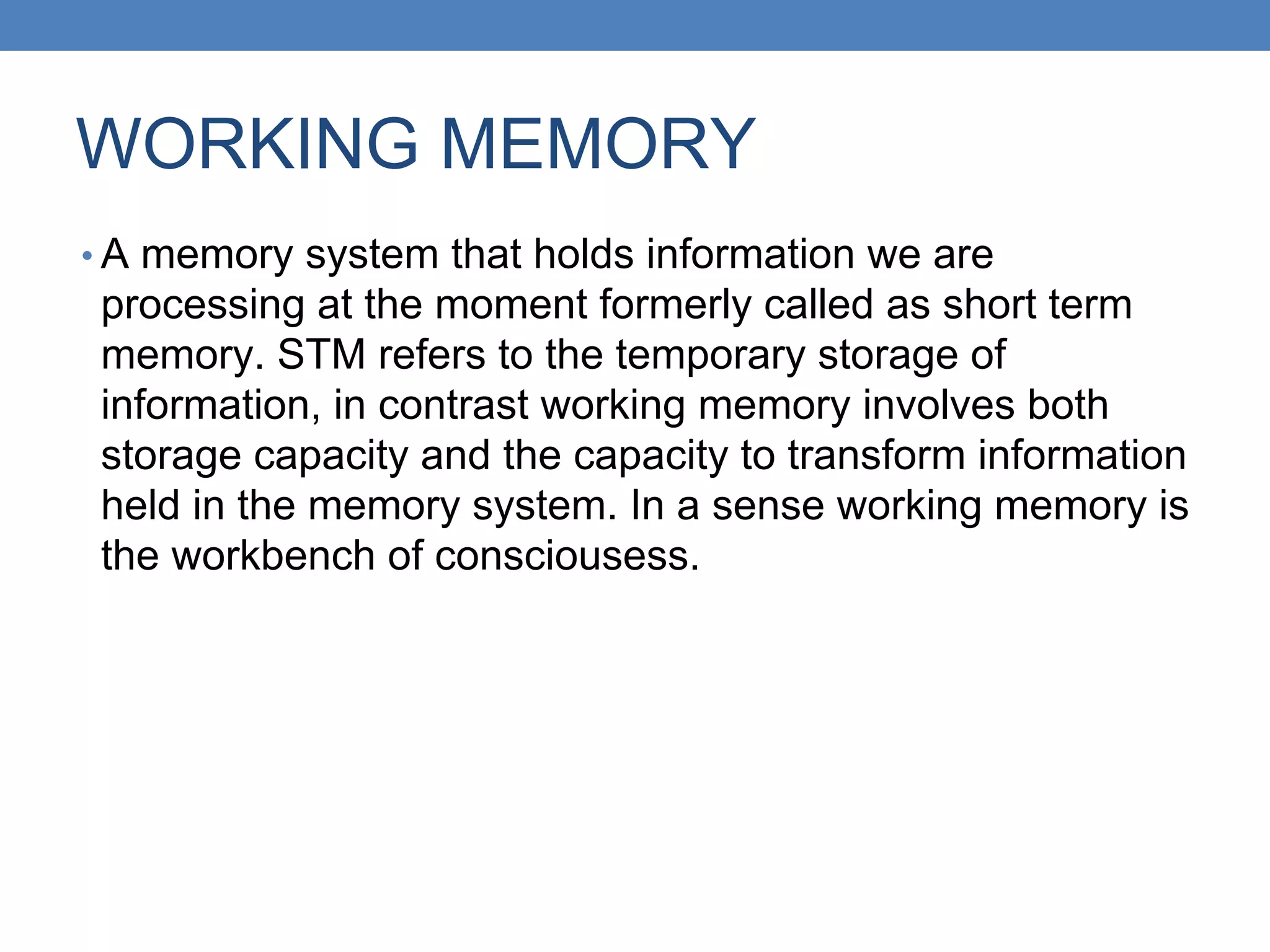 WORKING MEMORY
• A memory system that holds information we are
processing at the moment formerly called as short term
memory. STM refers to the temporary storage of
information, in contrast working memory involves both
storage capacity and the capacity to transform information
held in the memory system. In a sense working memory is
the workbench of consciousess.
 