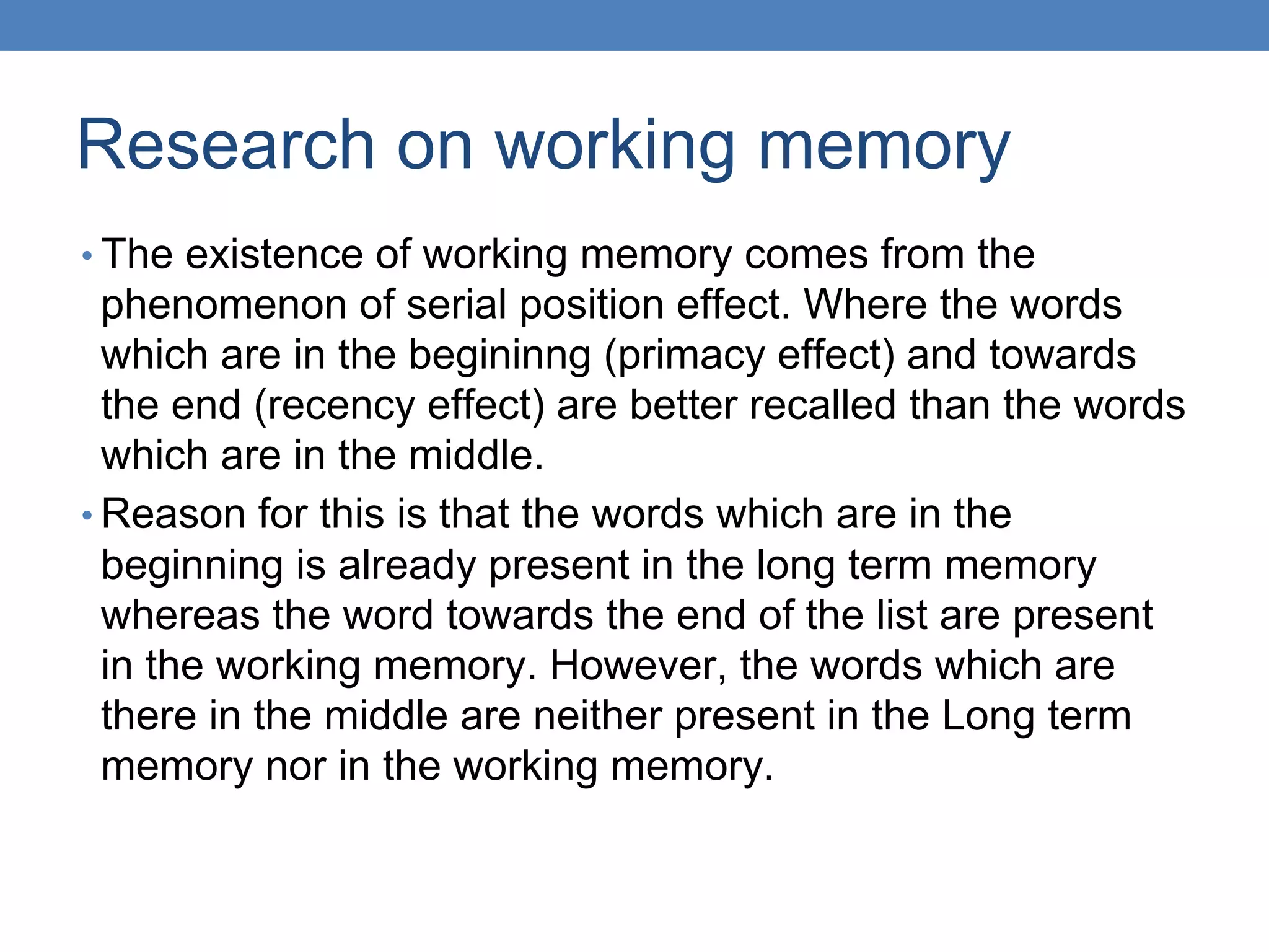 Research on working memory
• The existence of working memory comes from the
phenomenon of serial position effect. Where the words
which are in the begininng (primacy effect) and towards
the end (recency effect) are better recalled than the words
which are in the middle.
• Reason for this is that the words which are in the
beginning is already present in the long term memory
whereas the word towards the end of the list are present
in the working memory. However, the words which are
there in the middle are neither present in the Long term
memory nor in the working memory.
 