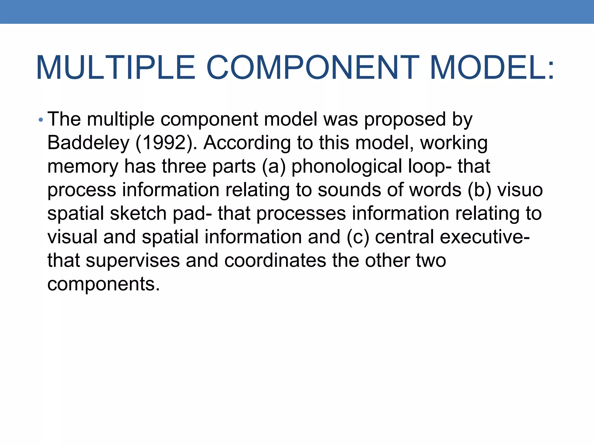 MULTIPLE COMPONENT MODEL:
• The multiple component model was proposed by
Baddeley (1992). According to this model, working
memory has three parts (a) phonological loop- that
process information relating to sounds of words (b) visuo
spatial sketch pad- that processes information relating to
visual and spatial information and (c) central executive-
that supervises and coordinates the other two
components.
 