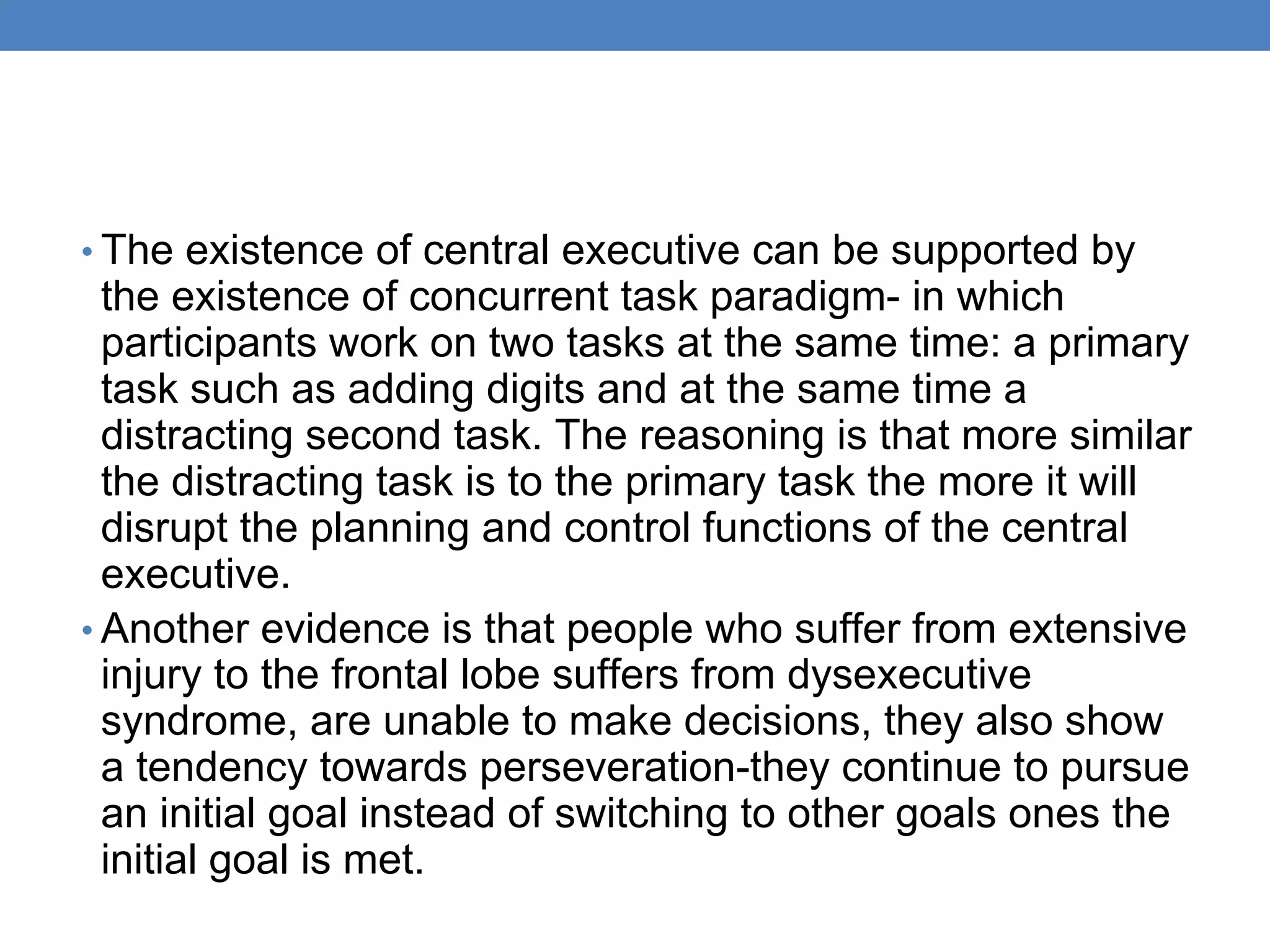 • The existence of central executive can be supported by
the existence of concurrent task paradigm- in which
participants work on two tasks at the same time: a primary
task such as adding digits and at the same time a
distracting second task. The reasoning is that more similar
the distracting task is to the primary task the more it will
disrupt the planning and control functions of the central
executive.
• Another evidence is that people who suffer from extensive
injury to the frontal lobe suffers from dysexecutive
syndrome, are unable to make decisions, they also show
a tendency towards perseveration-they continue to pursue
an initial goal instead of switching to other goals ones the
initial goal is met.
 