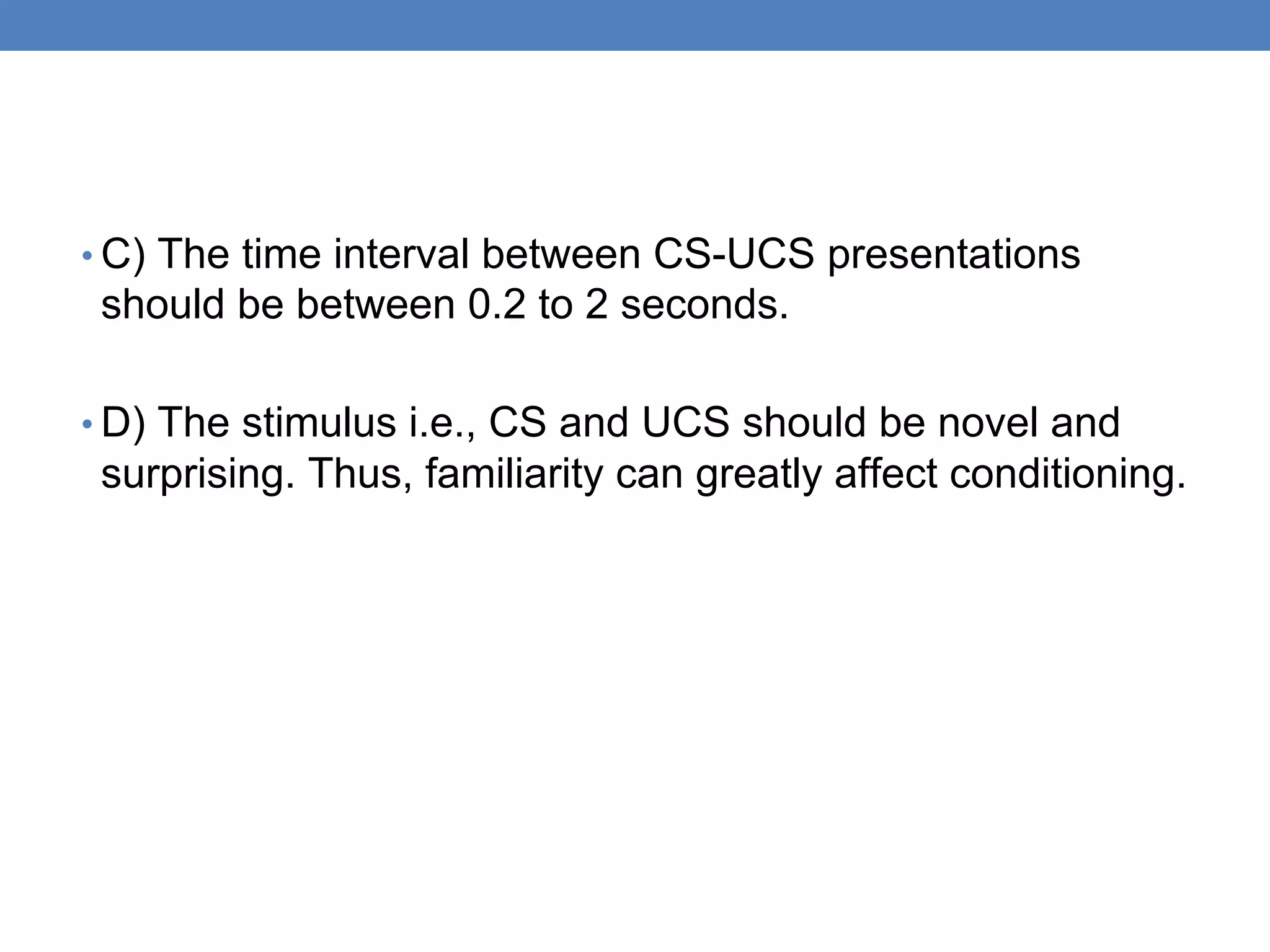 • C) The time interval between CS-UCS presentations
should be between 0.2 to 2 seconds.
• D) The stimulus i.e., CS and UCS should be novel and
surprising. Thus, familiarity can greatly affect conditioning.
 