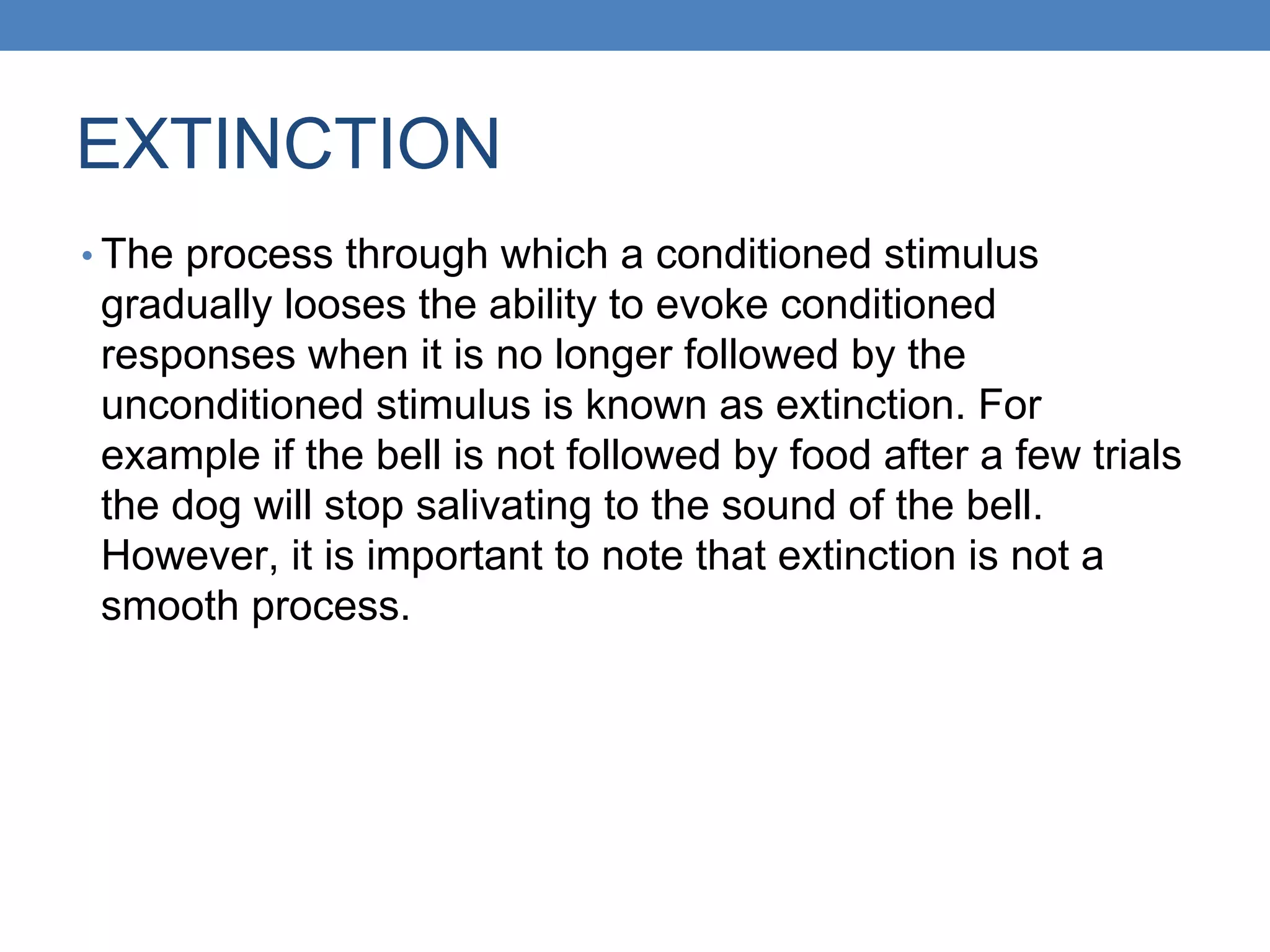 EXTINCTION
• The process through which a conditioned stimulus
gradually looses the ability to evoke conditioned
responses when it is no longer followed by the
unconditioned stimulus is known as extinction. For
example if the bell is not followed by food after a few trials
the dog will stop salivating to the sound of the bell.
However, it is important to note that extinction is not a
smooth process.
 