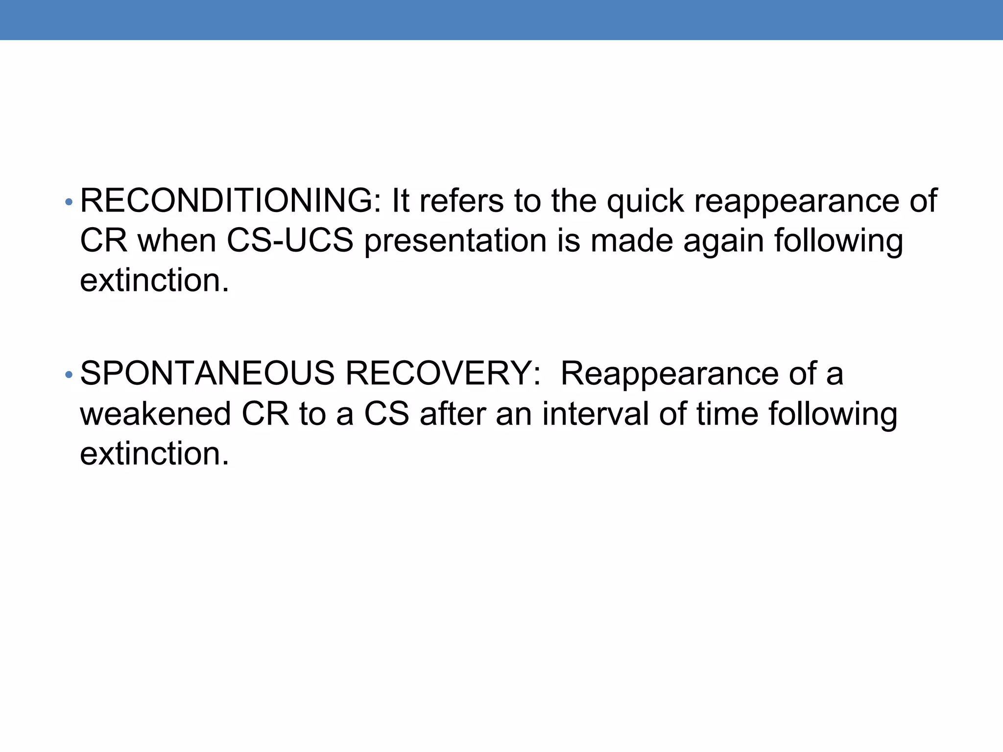 • RECONDITIONING: It refers to the quick reappearance of
CR when CS-UCS presentation is made again following
extinction.
• SPONTANEOUS RECOVERY: Reappearance of a
weakened CR to a CS after an interval of time following
extinction.
 