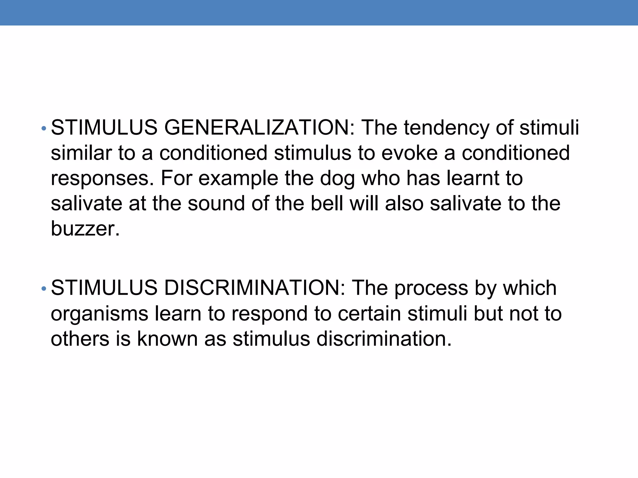 • STIMULUS GENERALIZATION: The tendency of stimuli
similar to a conditioned stimulus to evoke a conditioned
responses. For example the dog who has learnt to
salivate at the sound of the bell will also salivate to the
buzzer.
• STIMULUS DISCRIMINATION: The process by which
organisms learn to respond to certain stimuli but not to
others is known as stimulus discrimination.
 