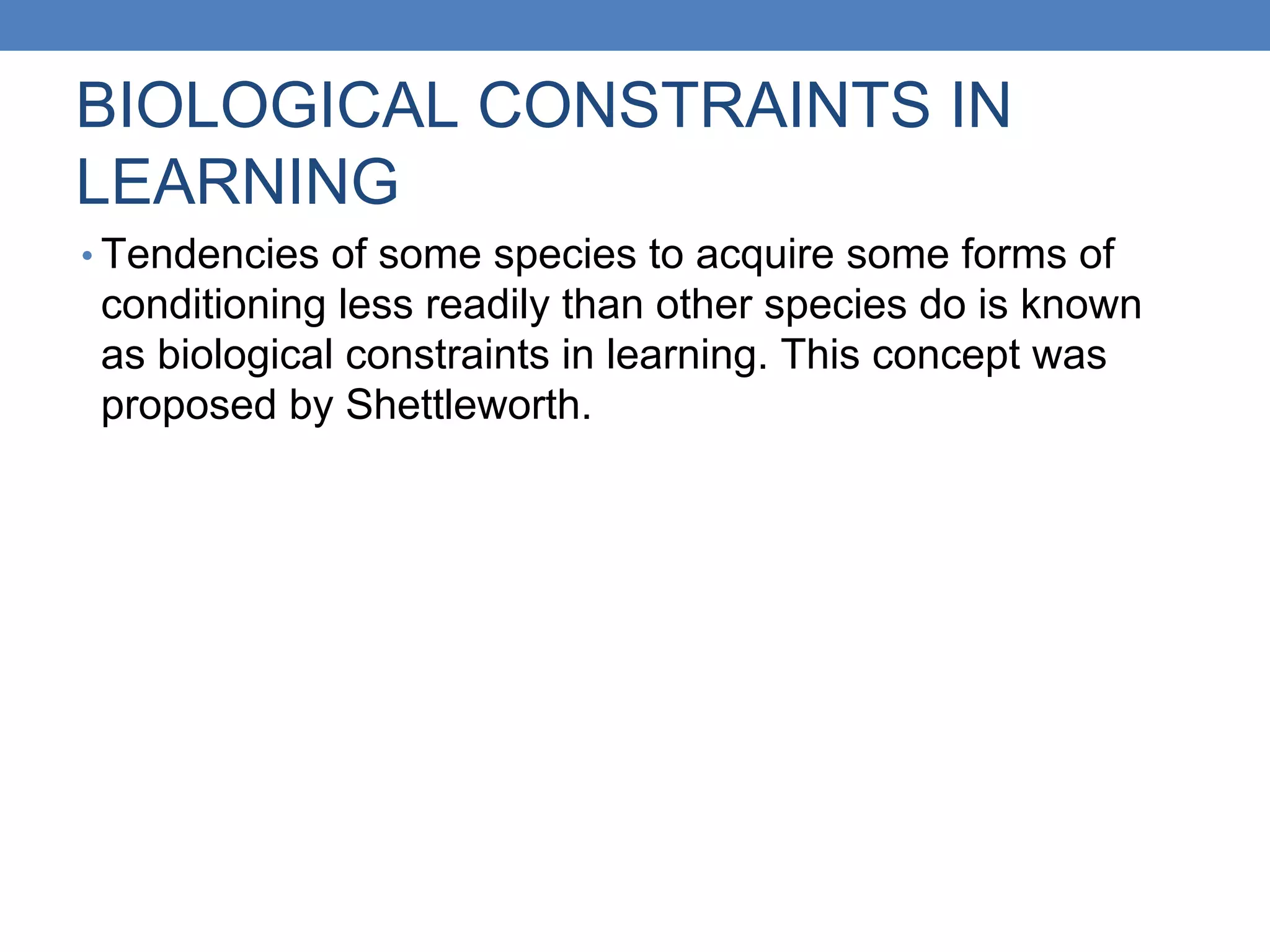 BIOLOGICAL CONSTRAINTS IN
LEARNING
• Tendencies of some species to acquire some forms of
conditioning less readily than other species do is known
as biological constraints in learning. This concept was
proposed by Shettleworth.
 