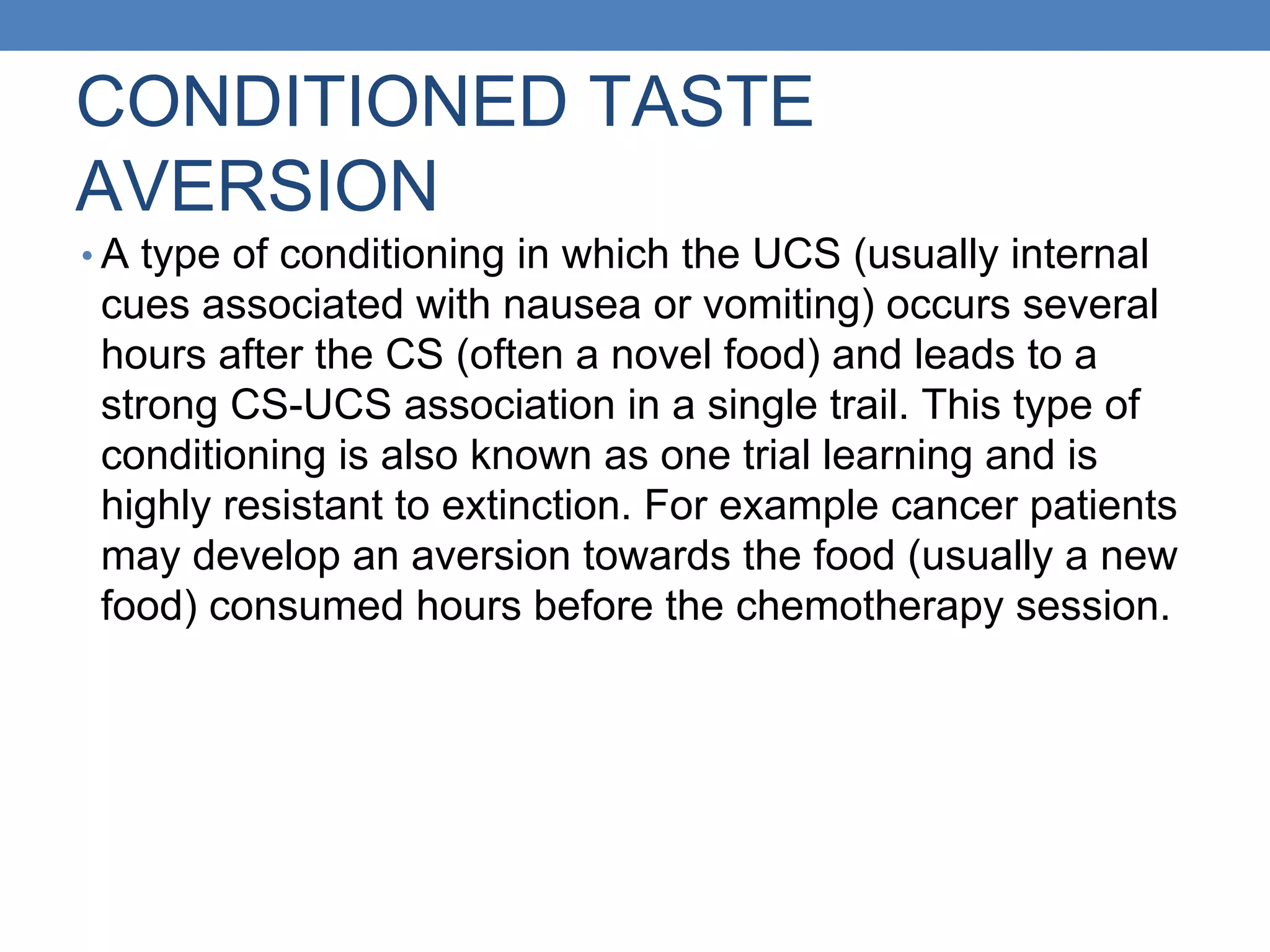 CONDITIONED TASTE
AVERSION
• A type of conditioning in which the UCS (usually internal
cues associated with nausea or vomiting) occurs several
hours after the CS (often a novel food) and leads to a
strong CS-UCS association in a single trail. This type of
conditioning is also known as one trial learning and is
highly resistant to extinction. For example cancer patients
may develop an aversion towards the food (usually a new
food) consumed hours before the chemotherapy session.
 