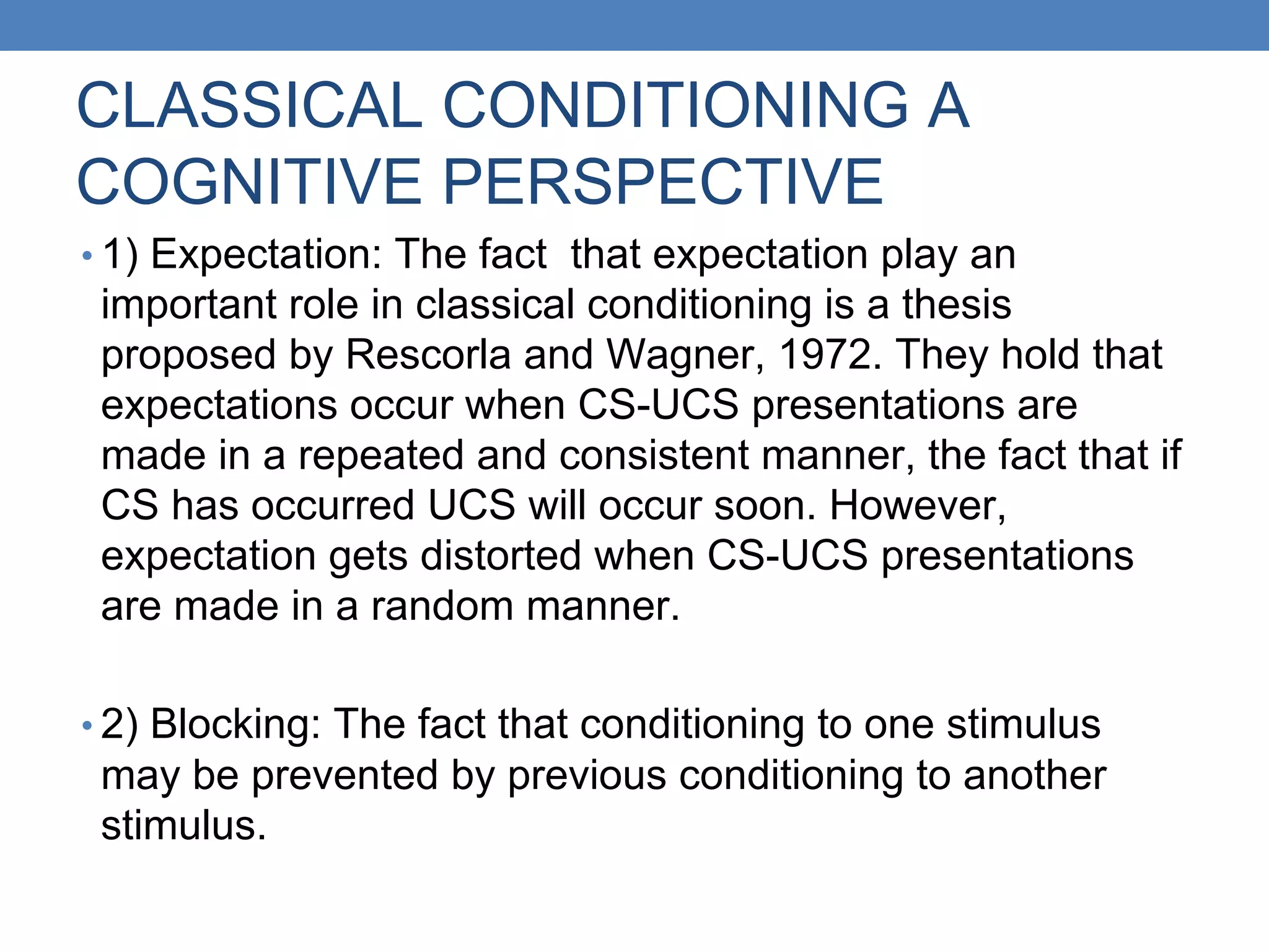CLASSICAL CONDITIONING A
COGNITIVE PERSPECTIVE
• 1) Expectation: The fact that expectation play an
important role in classical conditioning is a thesis
proposed by Rescorla and Wagner, 1972. They hold that
expectations occur when CS-UCS presentations are
made in a repeated and consistent manner, the fact that if
CS has occurred UCS will occur soon. However,
expectation gets distorted when CS-UCS presentations
are made in a random manner.
• 2) Blocking: The fact that conditioning to one stimulus
may be prevented by previous conditioning to another
stimulus.
 