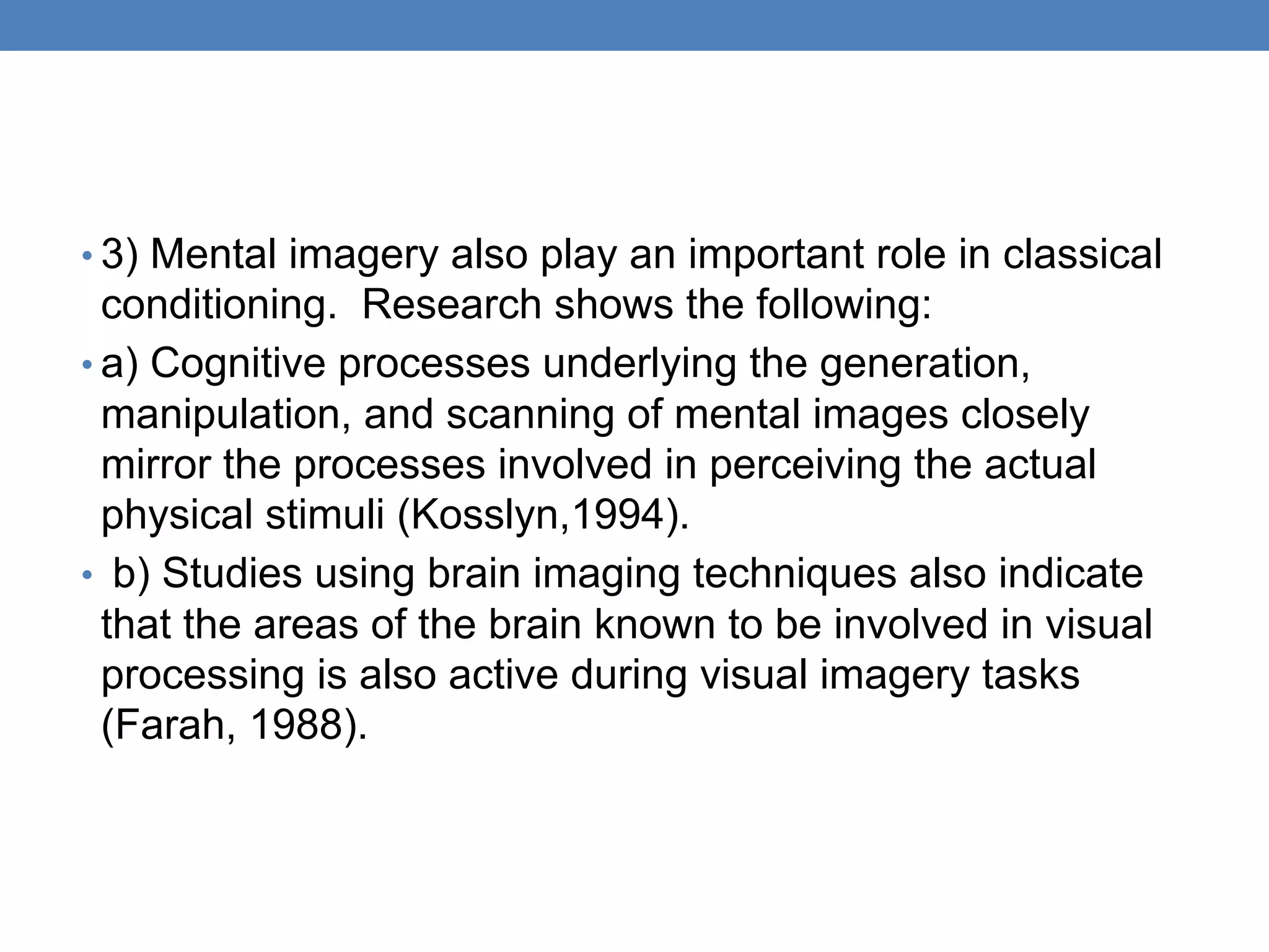 • 3) Mental imagery also play an important role in classical
conditioning. Research shows the following:
• a) Cognitive processes underlying the generation,
manipulation, and scanning of mental images closely
mirror the processes involved in perceiving the actual
physical stimuli (Kosslyn,1994).
• b) Studies using brain imaging techniques also indicate
that the areas of the brain known to be involved in visual
processing is also active during visual imagery tasks
(Farah, 1988).
 