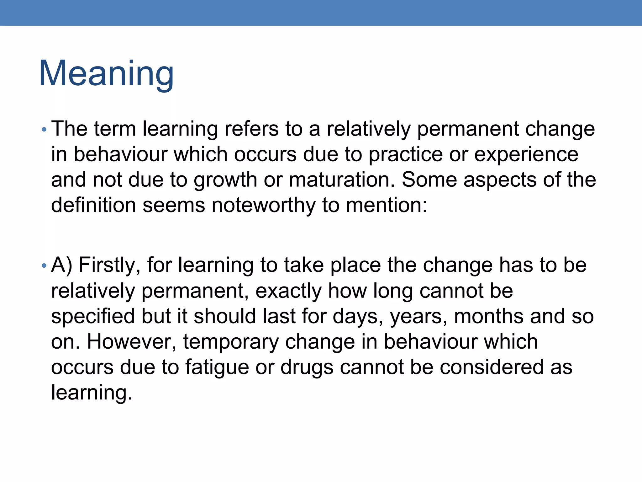 Meaning
• The term learning refers to a relatively permanent change
in behaviour which occurs due to practice or experience
and not due to growth or maturation. Some aspects of the
definition seems noteworthy to mention:
• A) Firstly, for learning to take place the change has to be
relatively permanent, exactly how long cannot be
specified but it should last for days, years, months and so
on. However, temporary change in behaviour which
occurs due to fatigue or drugs cannot be considered as
learning.
 