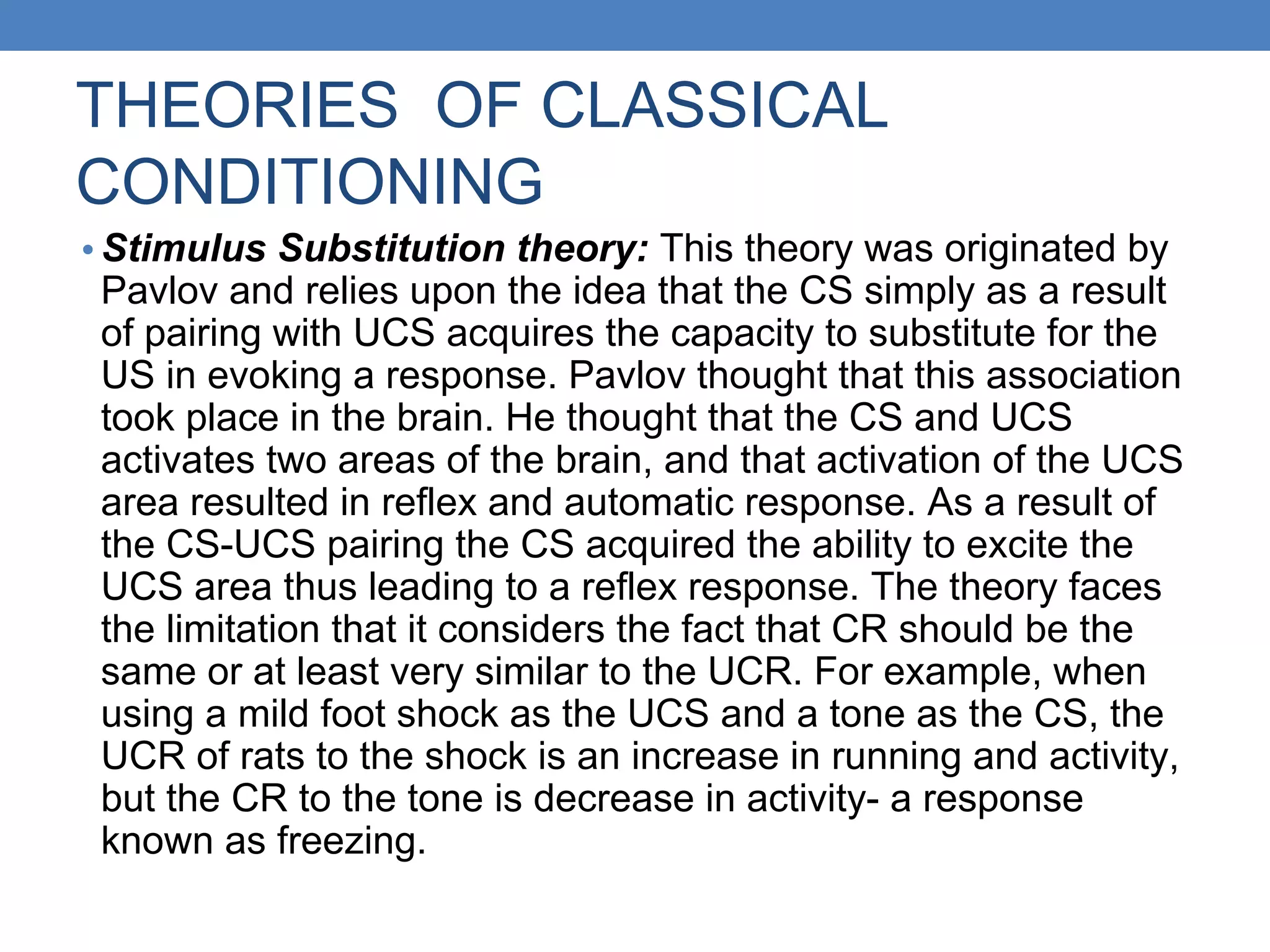 THEORIES OF CLASSICAL
CONDITIONING
• Stimulus Substitution theory: This theory was originated by
Pavlov and relies upon the idea that the CS simply as a result
of pairing with UCS acquires the capacity to substitute for the
US in evoking a response. Pavlov thought that this association
took place in the brain. He thought that the CS and UCS
activates two areas of the brain, and that activation of the UCS
area resulted in reflex and automatic response. As a result of
the CS-UCS pairing the CS acquired the ability to excite the
UCS area thus leading to a reflex response. The theory faces
the limitation that it considers the fact that CR should be the
same or at least very similar to the UCR. For example, when
using a mild foot shock as the UCS and a tone as the CS, the
UCR of rats to the shock is an increase in running and activity,
but the CR to the tone is decrease in activity- a response
known as freezing.
 