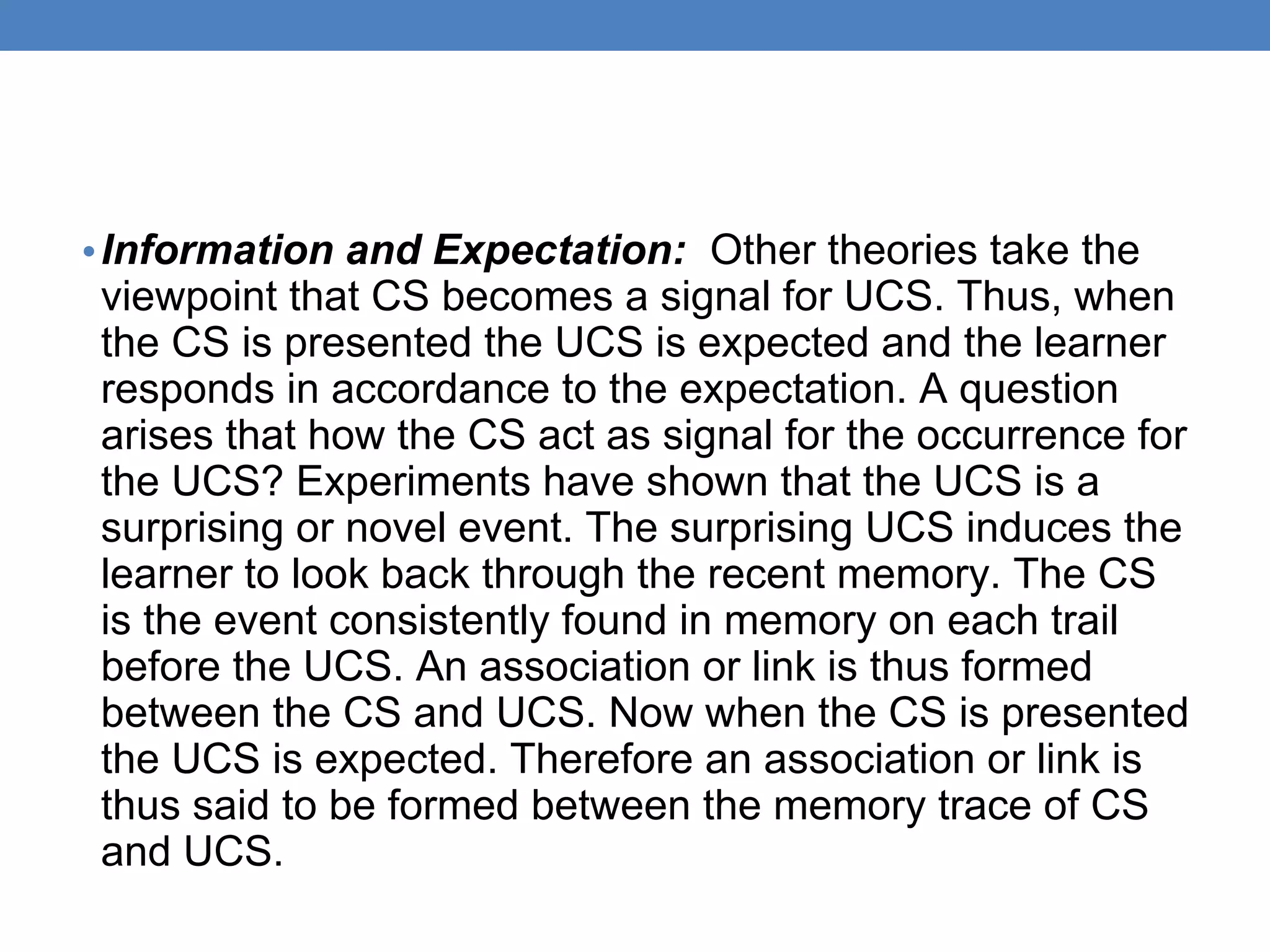 • Information and Expectation: Other theories take the
viewpoint that CS becomes a signal for UCS. Thus, when
the CS is presented the UCS is expected and the learner
responds in accordance to the expectation. A question
arises that how the CS act as signal for the occurrence for
the UCS? Experiments have shown that the UCS is a
surprising or novel event. The surprising UCS induces the
learner to look back through the recent memory. The CS
is the event consistently found in memory on each trail
before the UCS. An association or link is thus formed
between the CS and UCS. Now when the CS is presented
the UCS is expected. Therefore an association or link is
thus said to be formed between the memory trace of CS
and UCS.
 