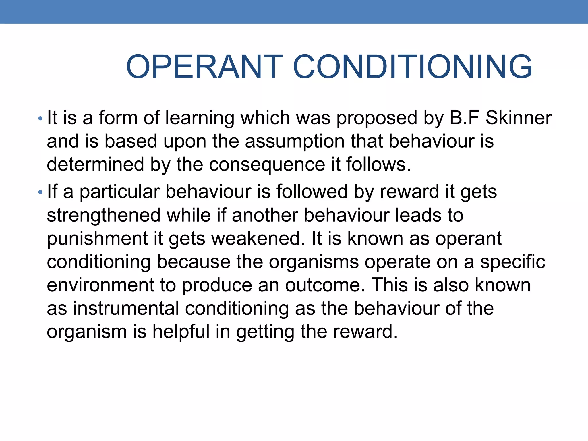 OPERANT CONDITIONING
• It is a form of learning which was proposed by B.F Skinner
and is based upon the assumption that behaviour is
determined by the consequence it follows.
• If a particular behaviour is followed by reward it gets
strengthened while if another behaviour leads to
punishment it gets weakened. It is known as operant
conditioning because the organisms operate on a specific
environment to produce an outcome. This is also known
as instrumental conditioning as the behaviour of the
organism is helpful in getting the reward.
 
