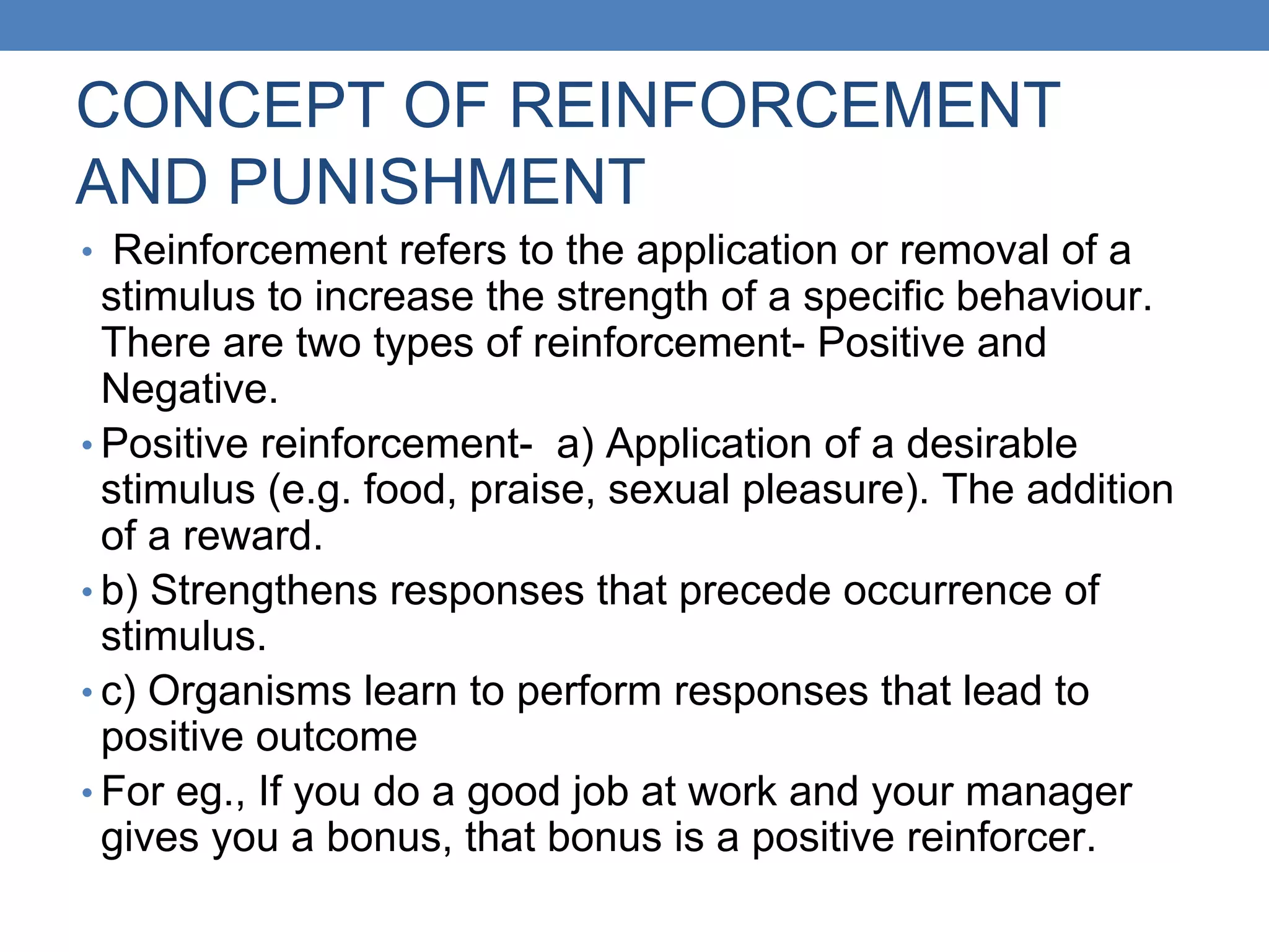 CONCEPT OF REINFORCEMENT
AND PUNISHMENT
• Reinforcement refers to the application or removal of a
stimulus to increase the strength of a specific behaviour.
There are two types of reinforcement- Positive and
Negative.
• Positive reinforcement- a) Application of a desirable
stimulus (e.g. food, praise, sexual pleasure). The addition
of a reward.
• b) Strengthens responses that precede occurrence of
stimulus.
• c) Organisms learn to perform responses that lead to
positive outcome
• For eg., If you do a good job at work and your manager
gives you a bonus, that bonus is a positive reinforcer.
 
