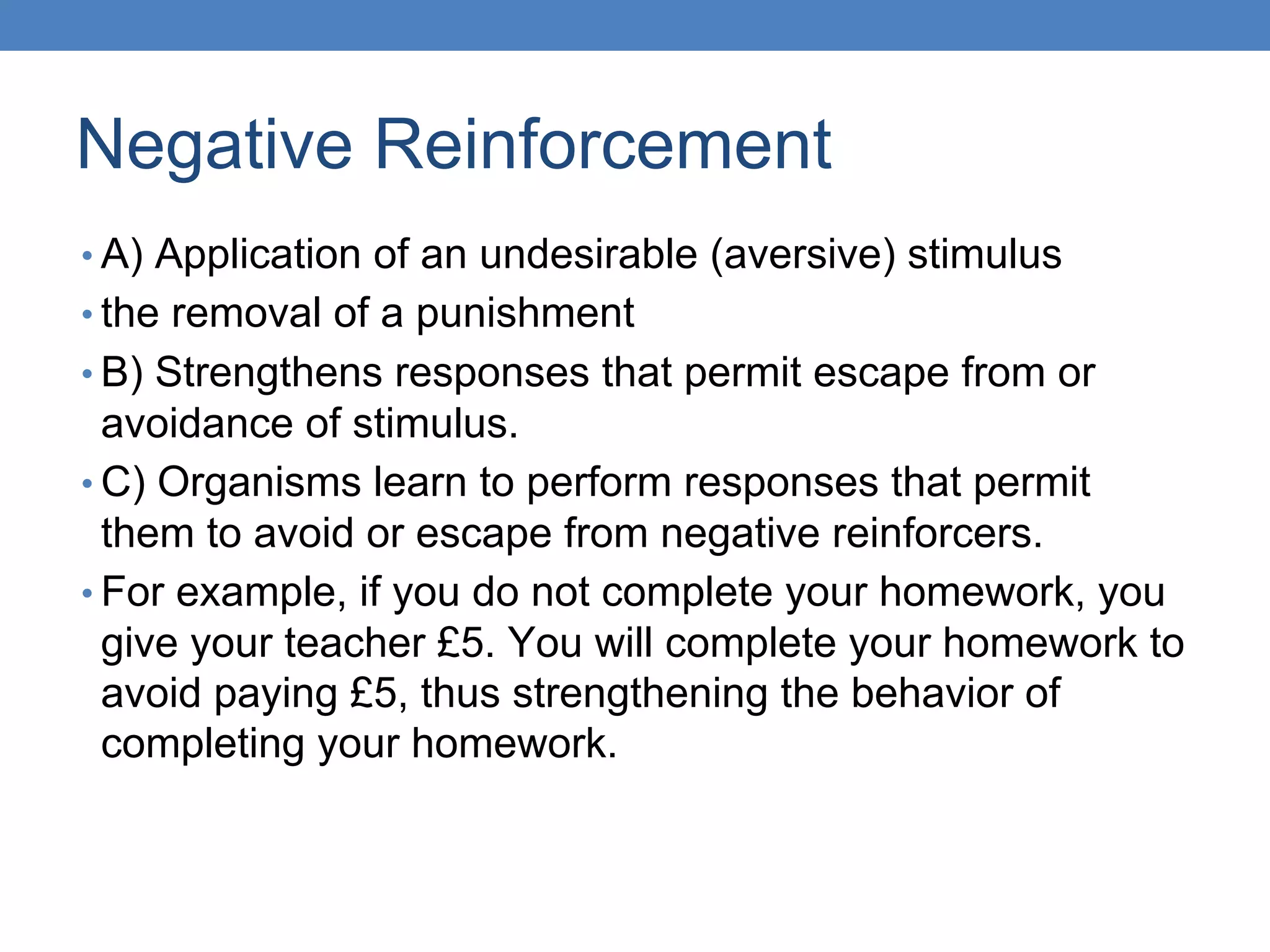 Negative Reinforcement
• A) Application of an undesirable (aversive) stimulus
• the removal of a punishment
• B) Strengthens responses that permit escape from or
avoidance of stimulus.
• C) Organisms learn to perform responses that permit
them to avoid or escape from negative reinforcers.
• For example, if you do not complete your homework, you
give your teacher £5. You will complete your homework to
avoid paying £5, thus strengthening the behavior of
completing your homework.
 
