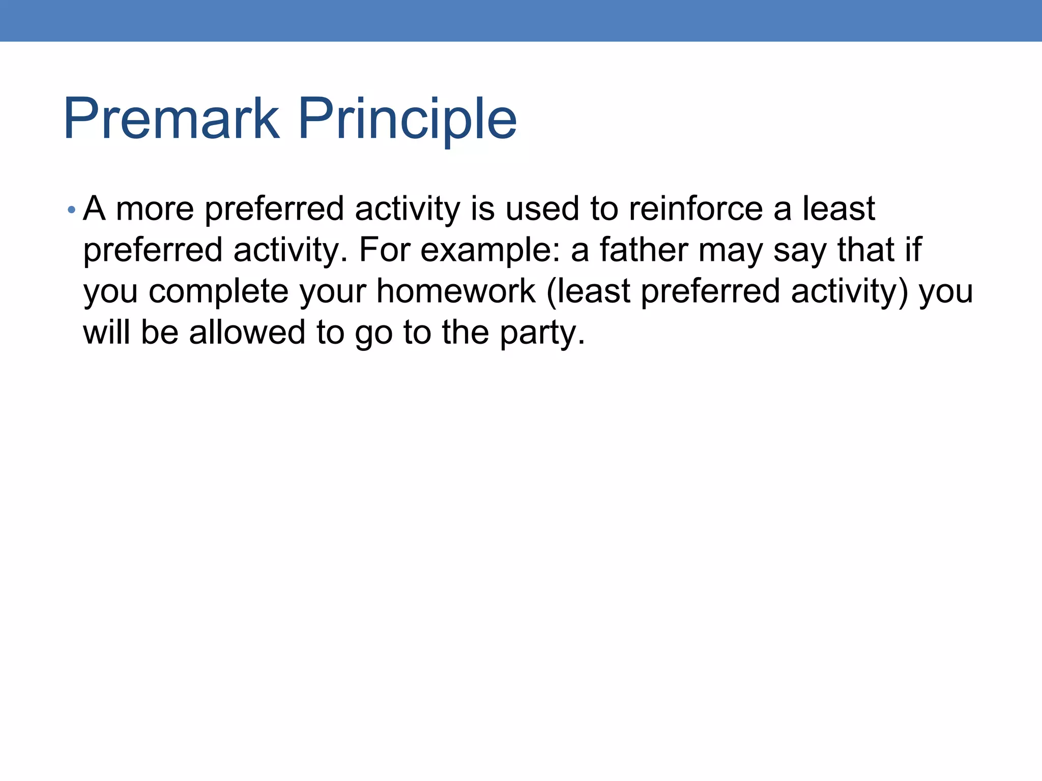 Premark Principle
• A more preferred activity is used to reinforce a least
preferred activity. For example: a father may say that if
you complete your homework (least preferred activity) you
will be allowed to go to the party.
 