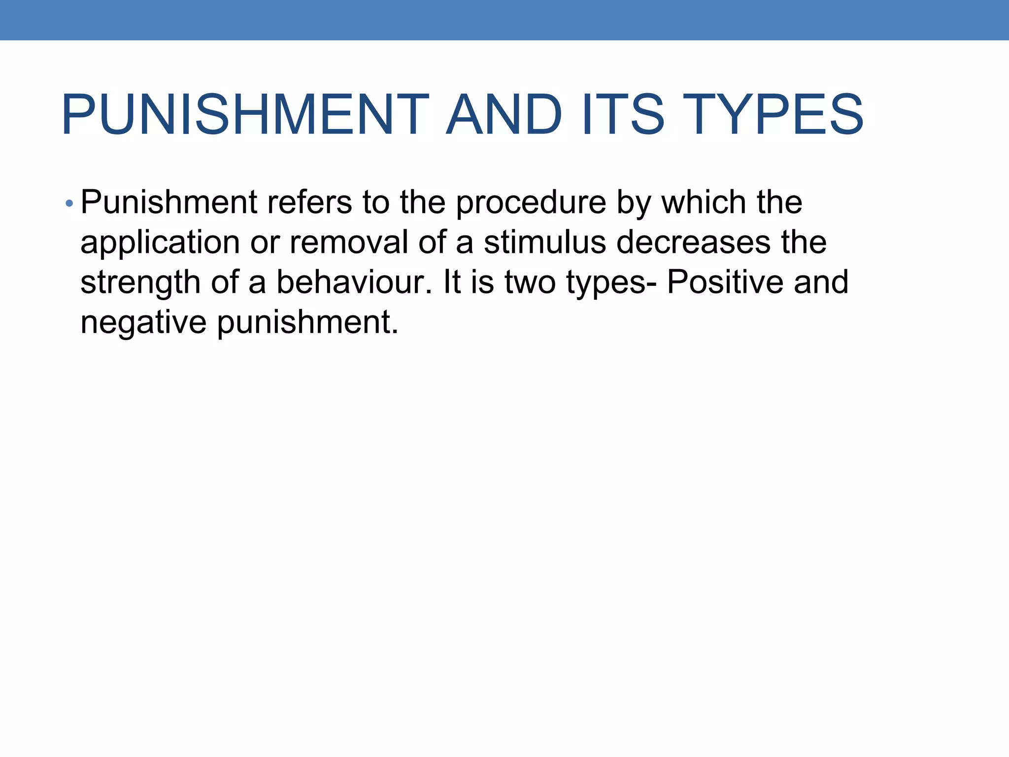 PUNISHMENT AND ITS TYPES
• Punishment refers to the procedure by which the
application or removal of a stimulus decreases the
strength of a behaviour. It is two types- Positive and
negative punishment.
 