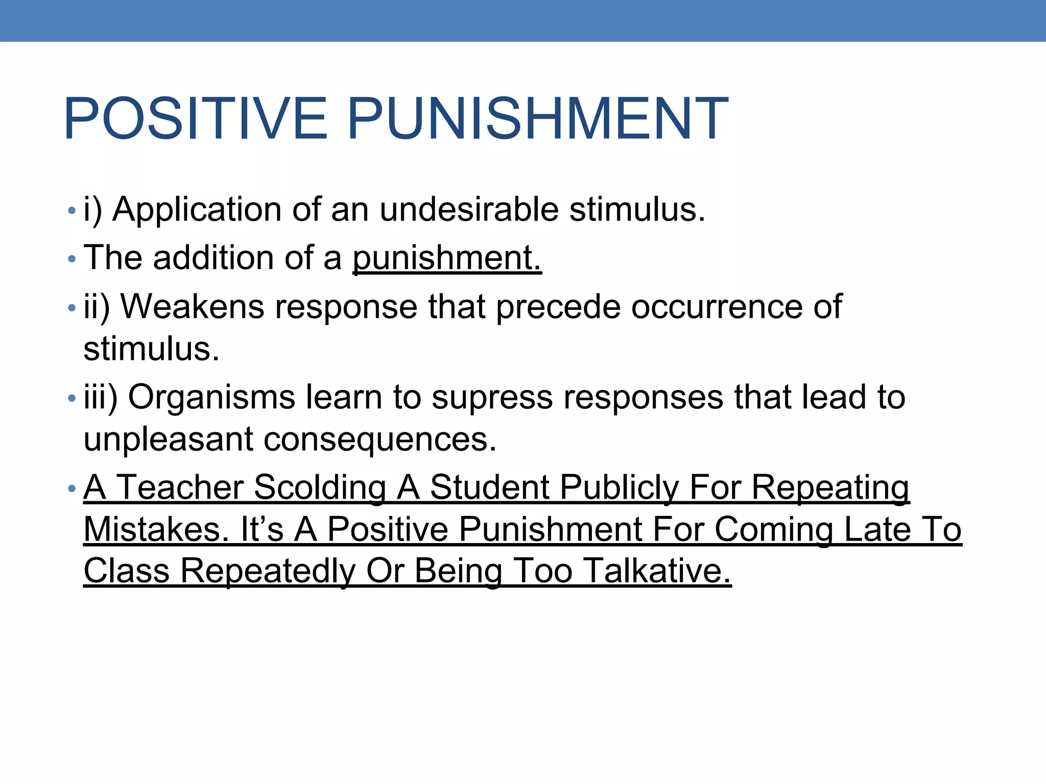 POSITIVE PUNISHMENT
• i) Application of an undesirable stimulus.
• The addition of a punishment.
• ii) Weakens response that precede occurrence of
stimulus.
• iii) Organisms learn to supress responses that lead to
unpleasant consequences.
• A Teacher Scolding A Student Publicly For Repeating
Mistakes. It’s A Positive Punishment For Coming Late To
Class Repeatedly Or Being Too Talkative.
 