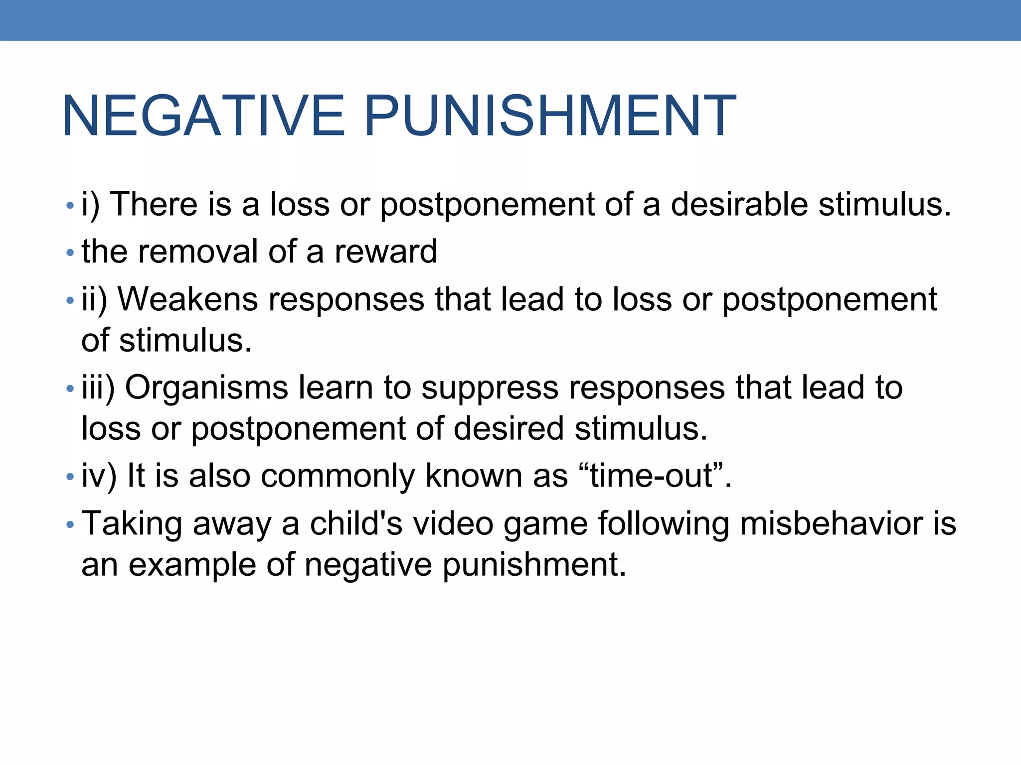 NEGATIVE PUNISHMENT
• i) There is a loss or postponement of a desirable stimulus.
• the removal of a reward
• ii) Weakens responses that lead to loss or postponement
of stimulus.
• iii) Organisms learn to suppress responses that lead to
loss or postponement of desired stimulus.
• iv) It is also commonly known as “time-out”.
• Taking away a child's video game following misbehavior is
an example of negative punishment.
 