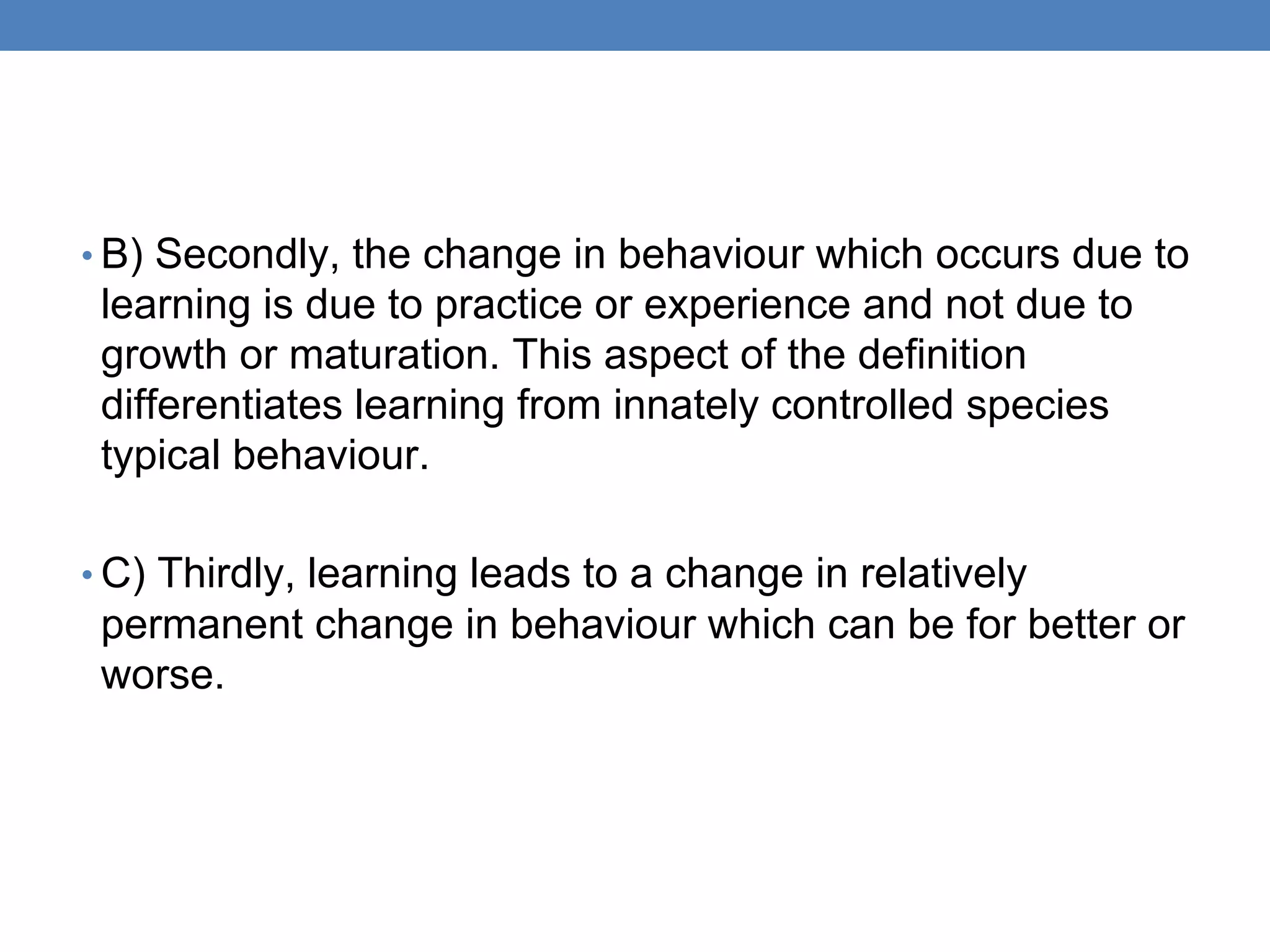 • B) Secondly, the change in behaviour which occurs due to
learning is due to practice or experience and not due to
growth or maturation. This aspect of the definition
differentiates learning from innately controlled species
typical behaviour.
• C) Thirdly, learning leads to a change in relatively
permanent change in behaviour which can be for better or
worse.
 