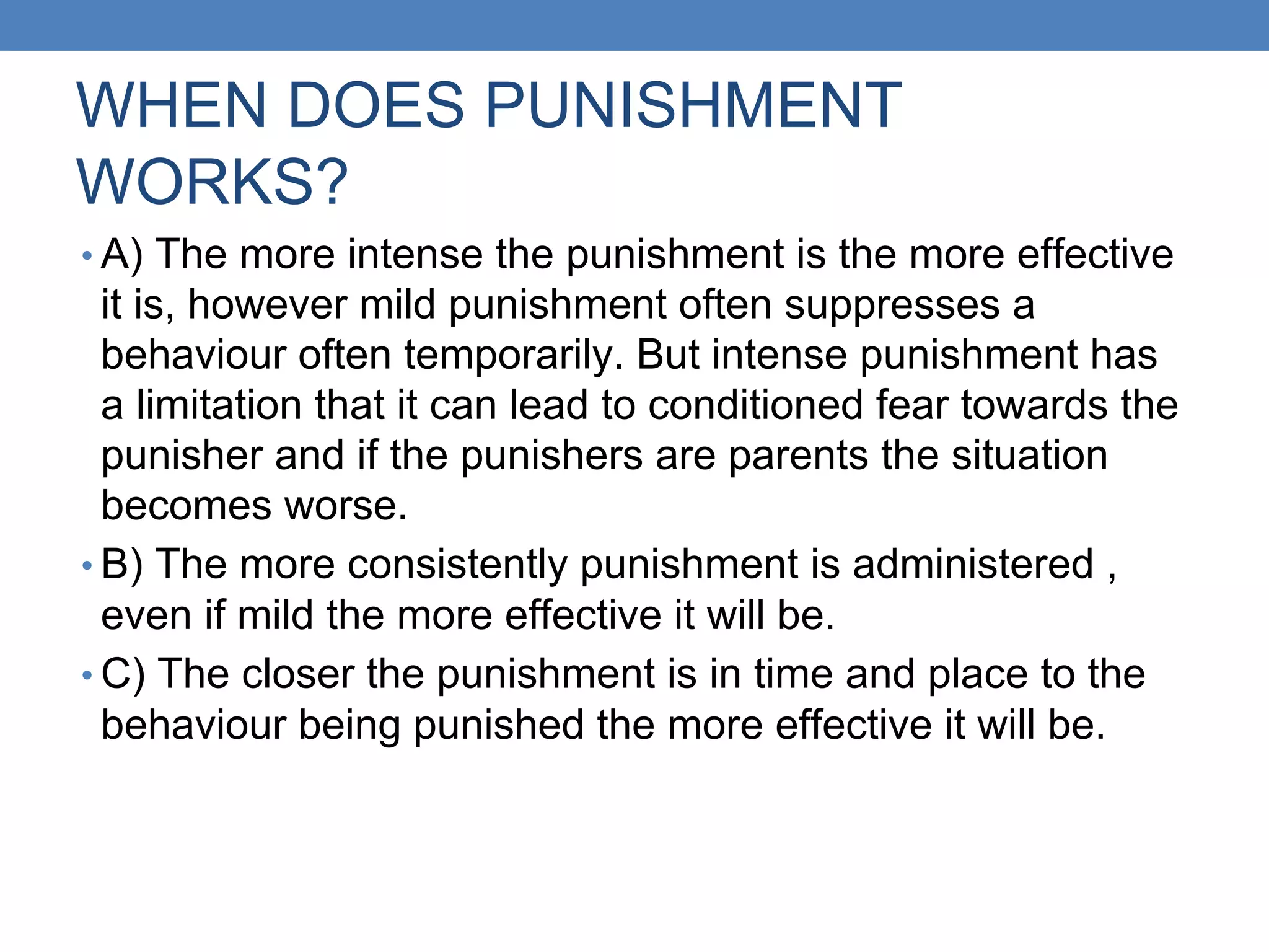 WHEN DOES PUNISHMENT
WORKS?
• A) The more intense the punishment is the more effective
it is, however mild punishment often suppresses a
behaviour often temporarily. But intense punishment has
a limitation that it can lead to conditioned fear towards the
punisher and if the punishers are parents the situation
becomes worse.
• B) The more consistently punishment is administered ,
even if mild the more effective it will be.
• C) The closer the punishment is in time and place to the
behaviour being punished the more effective it will be.
 