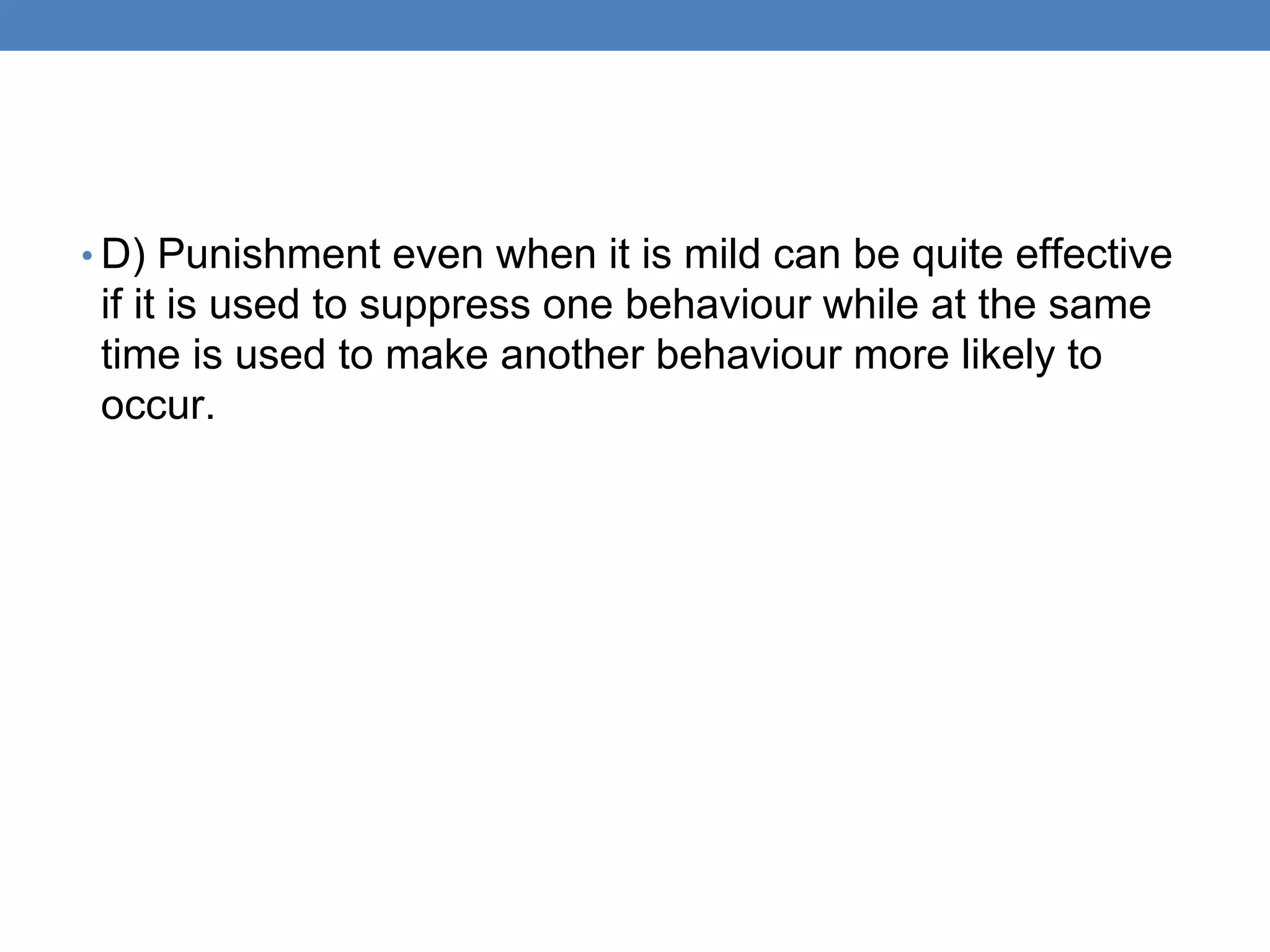 • D) Punishment even when it is mild can be quite effective
if it is used to suppress one behaviour while at the same
time is used to make another behaviour more likely to
occur.
 