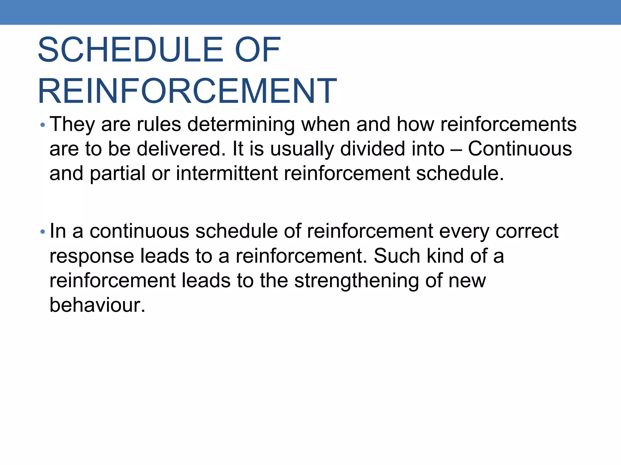 SCHEDULE OF
REINFORCEMENT
• They are rules determining when and how reinforcements
are to be delivered. It is usually divided into – Continuous
and partial or intermittent reinforcement schedule.
• In a continuous schedule of reinforcement every correct
response leads to a reinforcement. Such kind of a
reinforcement leads to the strengthening of new
behaviour.
 