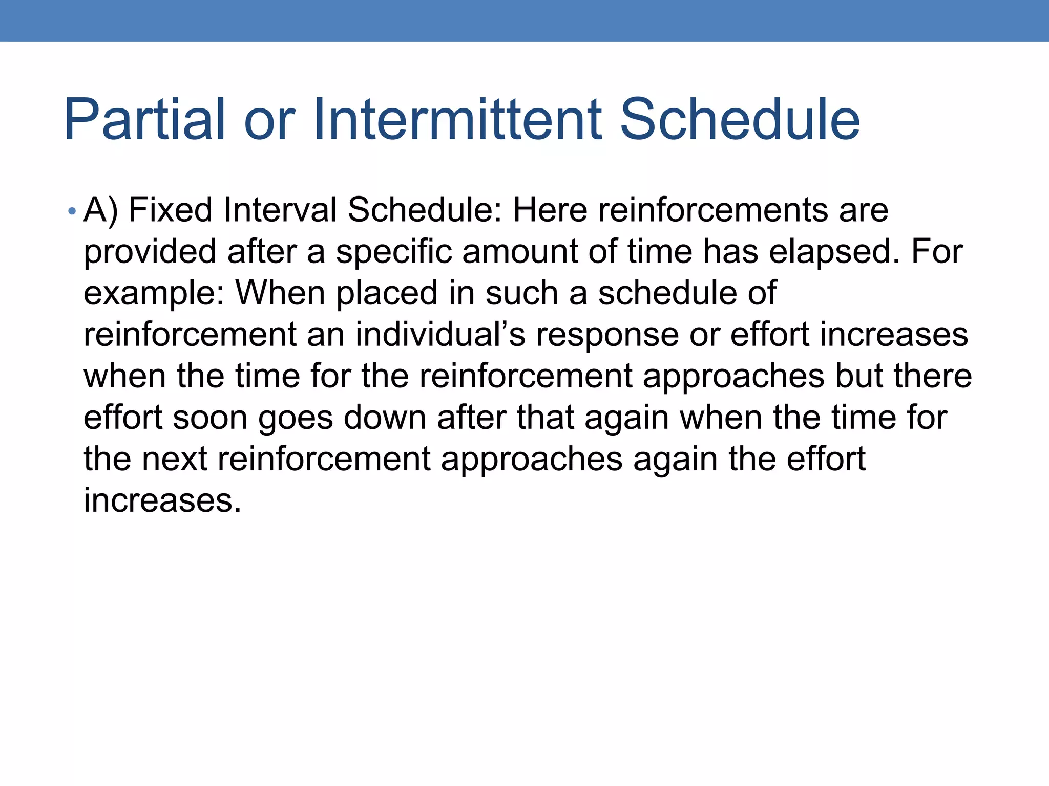Partial or Intermittent Schedule
• A) Fixed Interval Schedule: Here reinforcements are
provided after a specific amount of time has elapsed. For
example: When placed in such a schedule of
reinforcement an individual’s response or effort increases
when the time for the reinforcement approaches but there
effort soon goes down after that again when the time for
the next reinforcement approaches again the effort
increases.
 
