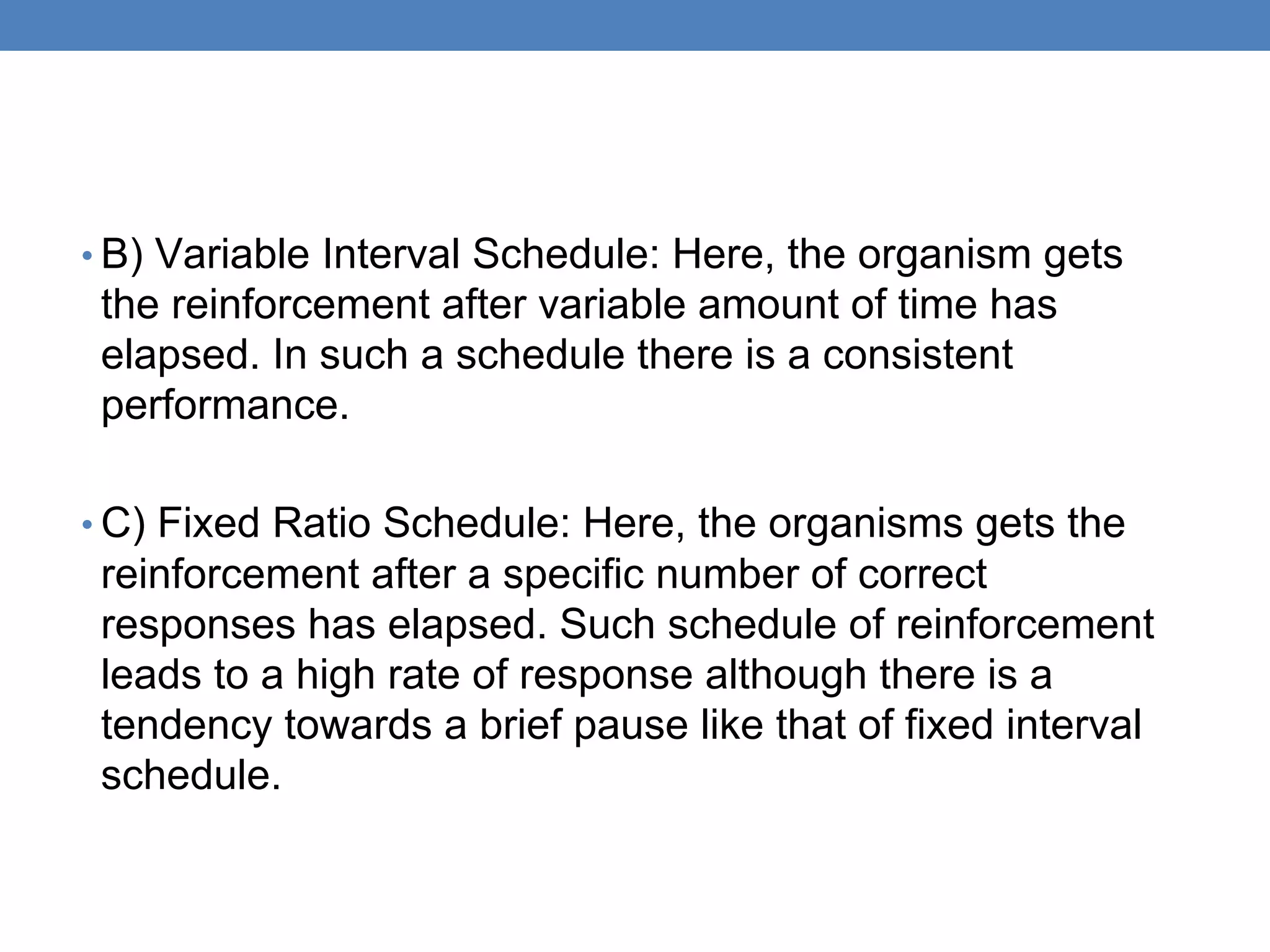 • B) Variable Interval Schedule: Here, the organism gets
the reinforcement after variable amount of time has
elapsed. In such a schedule there is a consistent
performance.
• C) Fixed Ratio Schedule: Here, the organisms gets the
reinforcement after a specific number of correct
responses has elapsed. Such schedule of reinforcement
leads to a high rate of response although there is a
tendency towards a brief pause like that of fixed interval
schedule.
 