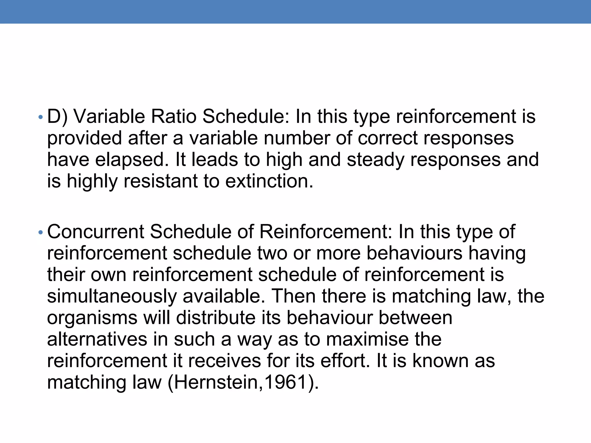 • D) Variable Ratio Schedule: In this type reinforcement is
provided after a variable number of correct responses
have elapsed. It leads to high and steady responses and
is highly resistant to extinction.
• Concurrent Schedule of Reinforcement: In this type of
reinforcement schedule two or more behaviours having
their own reinforcement schedule of reinforcement is
simultaneously available. Then there is matching law, the
organisms will distribute its behaviour between
alternatives in such a way as to maximise the
reinforcement it receives for its effort. It is known as
matching law (Hernstein,1961).
 