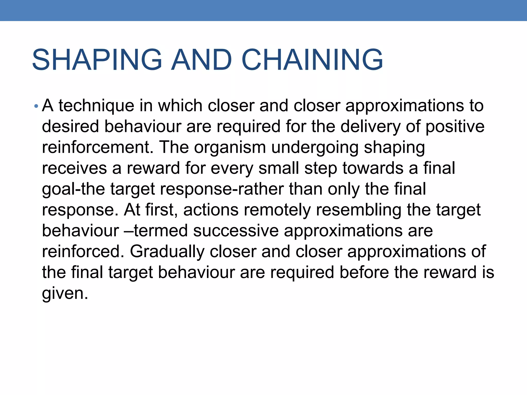 SHAPING AND CHAINING
• A technique in which closer and closer approximations to
desired behaviour are required for the delivery of positive
reinforcement. The organism undergoing shaping
receives a reward for every small step towards a final
goal-the target response-rather than only the final
response. At first, actions remotely resembling the target
behaviour –termed successive approximations are
reinforced. Gradually closer and closer approximations of
the final target behaviour are required before the reward is
given.
 