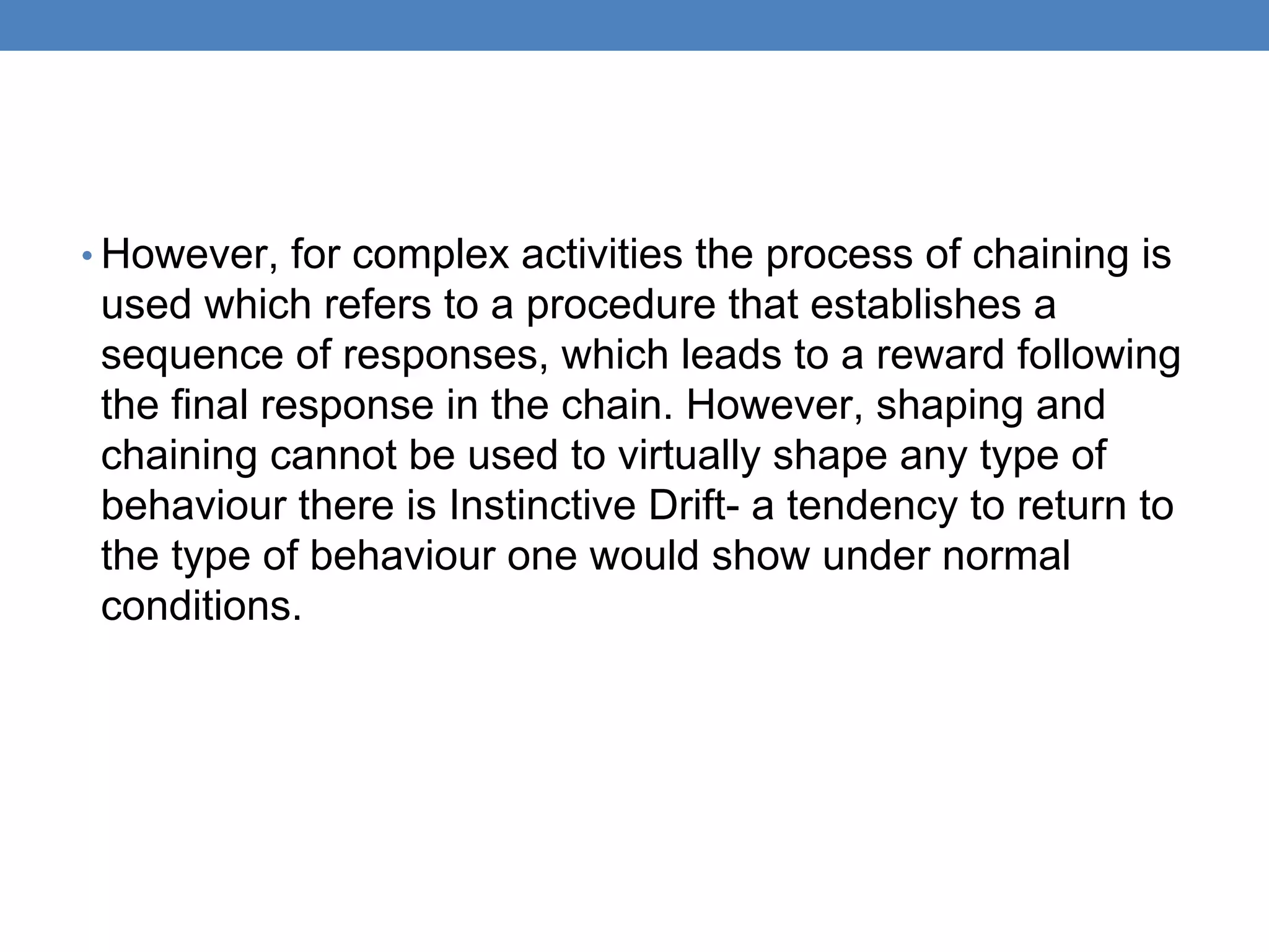 • However, for complex activities the process of chaining is
used which refers to a procedure that establishes a
sequence of responses, which leads to a reward following
the final response in the chain. However, shaping and
chaining cannot be used to virtually shape any type of
behaviour there is Instinctive Drift- a tendency to return to
the type of behaviour one would show under normal
conditions.
 