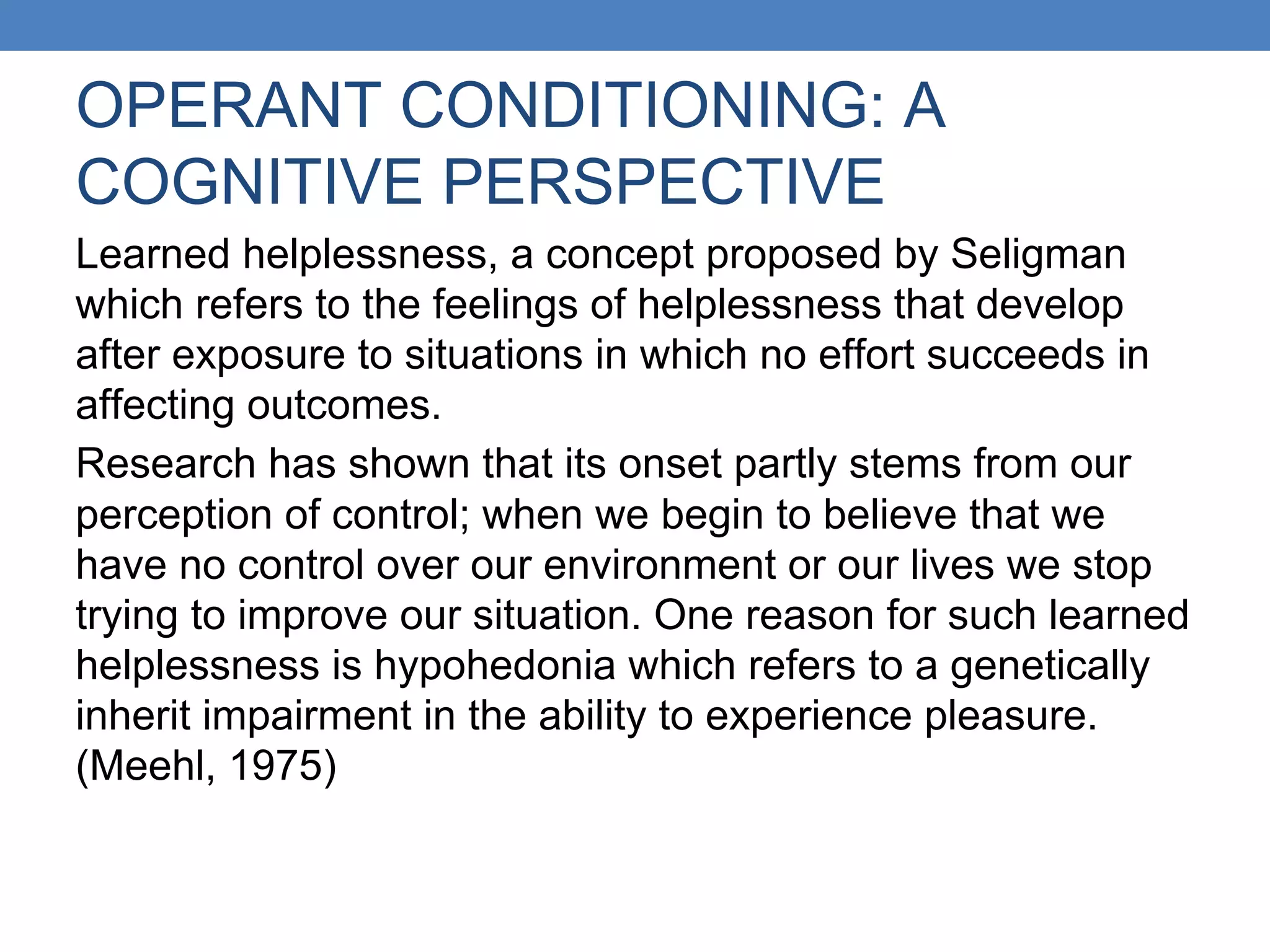 OPERANT CONDITIONING: A
COGNITIVE PERSPECTIVE
Learned helplessness, a concept proposed by Seligman
which refers to the feelings of helplessness that develop
after exposure to situations in which no effort succeeds in
affecting outcomes.
Research has shown that its onset partly stems from our
perception of control; when we begin to believe that we
have no control over our environment or our lives we stop
trying to improve our situation. One reason for such learned
helplessness is hypohedonia which refers to a genetically
inherit impairment in the ability to experience pleasure.
(Meehl, 1975)
 