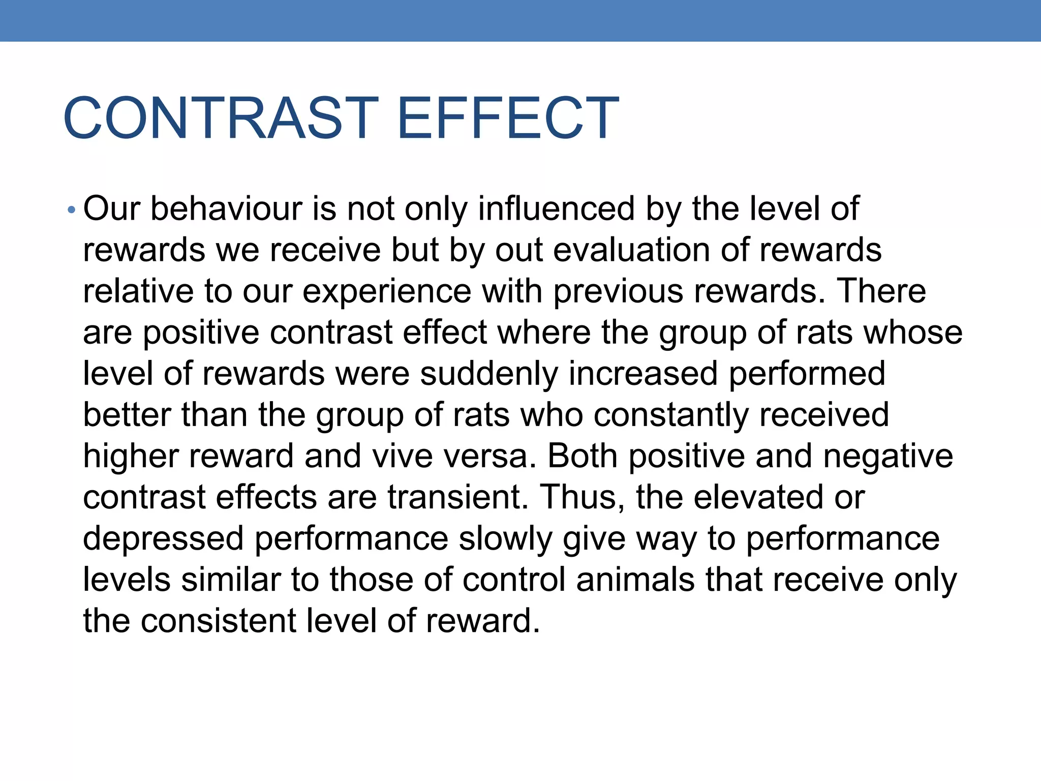 CONTRAST EFFECT
• Our behaviour is not only influenced by the level of
rewards we receive but by out evaluation of rewards
relative to our experience with previous rewards. There
are positive contrast effect where the group of rats whose
level of rewards were suddenly increased performed
better than the group of rats who constantly received
higher reward and vive versa. Both positive and negative
contrast effects are transient. Thus, the elevated or
depressed performance slowly give way to performance
levels similar to those of control animals that receive only
the consistent level of reward.
 