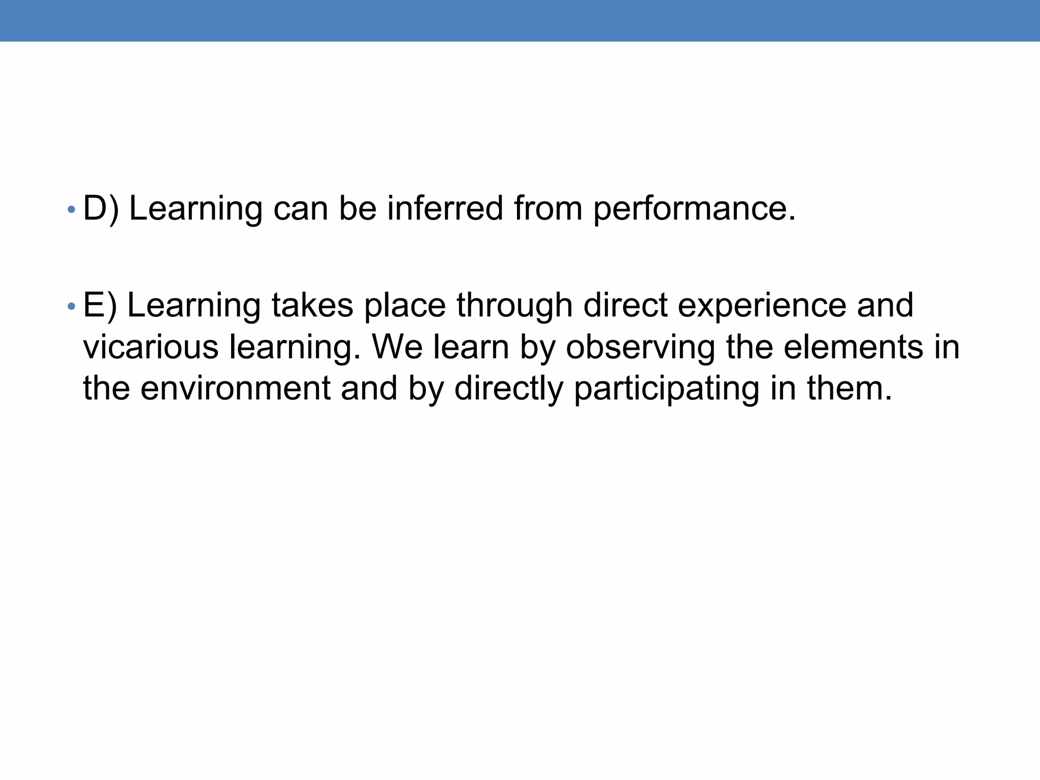 • D) Learning can be inferred from performance.
• E) Learning takes place through direct experience and
vicarious learning. We learn by observing the elements in
the environment and by directly participating in them.
 