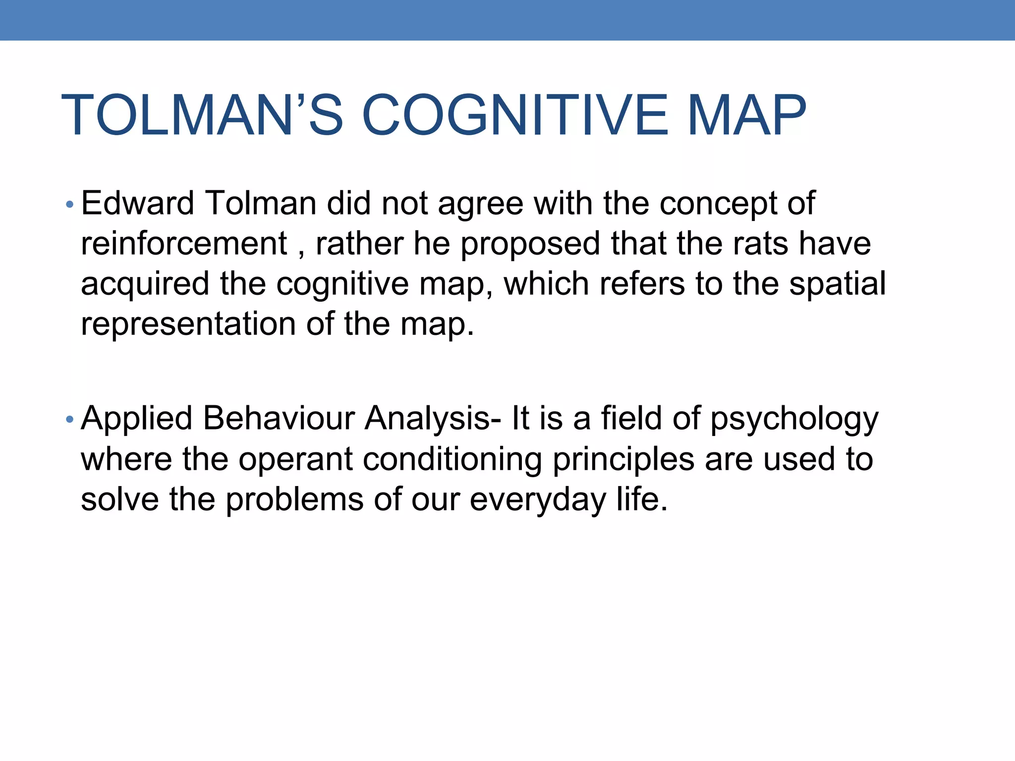 TOLMAN’S COGNITIVE MAP
• Edward Tolman did not agree with the concept of
reinforcement , rather he proposed that the rats have
acquired the cognitive map, which refers to the spatial
representation of the map.
• Applied Behaviour Analysis- It is a field of psychology
where the operant conditioning principles are used to
solve the problems of our everyday life.
 