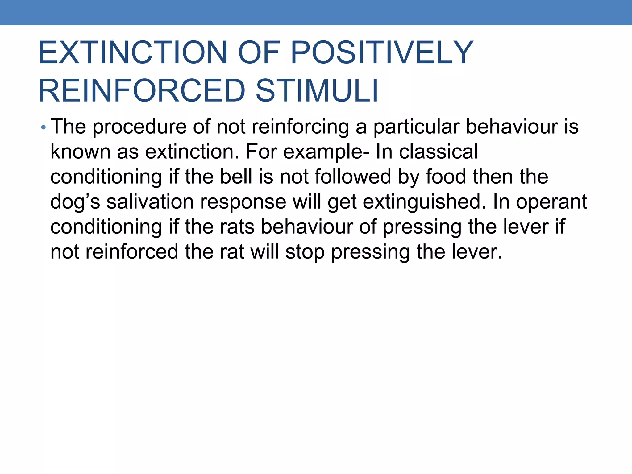 EXTINCTION OF POSITIVELY
REINFORCED STIMULI
• The procedure of not reinforcing a particular behaviour is
known as extinction. For example- In classical
conditioning if the bell is not followed by food then the
dog’s salivation response will get extinguished. In operant
conditioning if the rats behaviour of pressing the lever if
not reinforced the rat will stop pressing the lever.
 