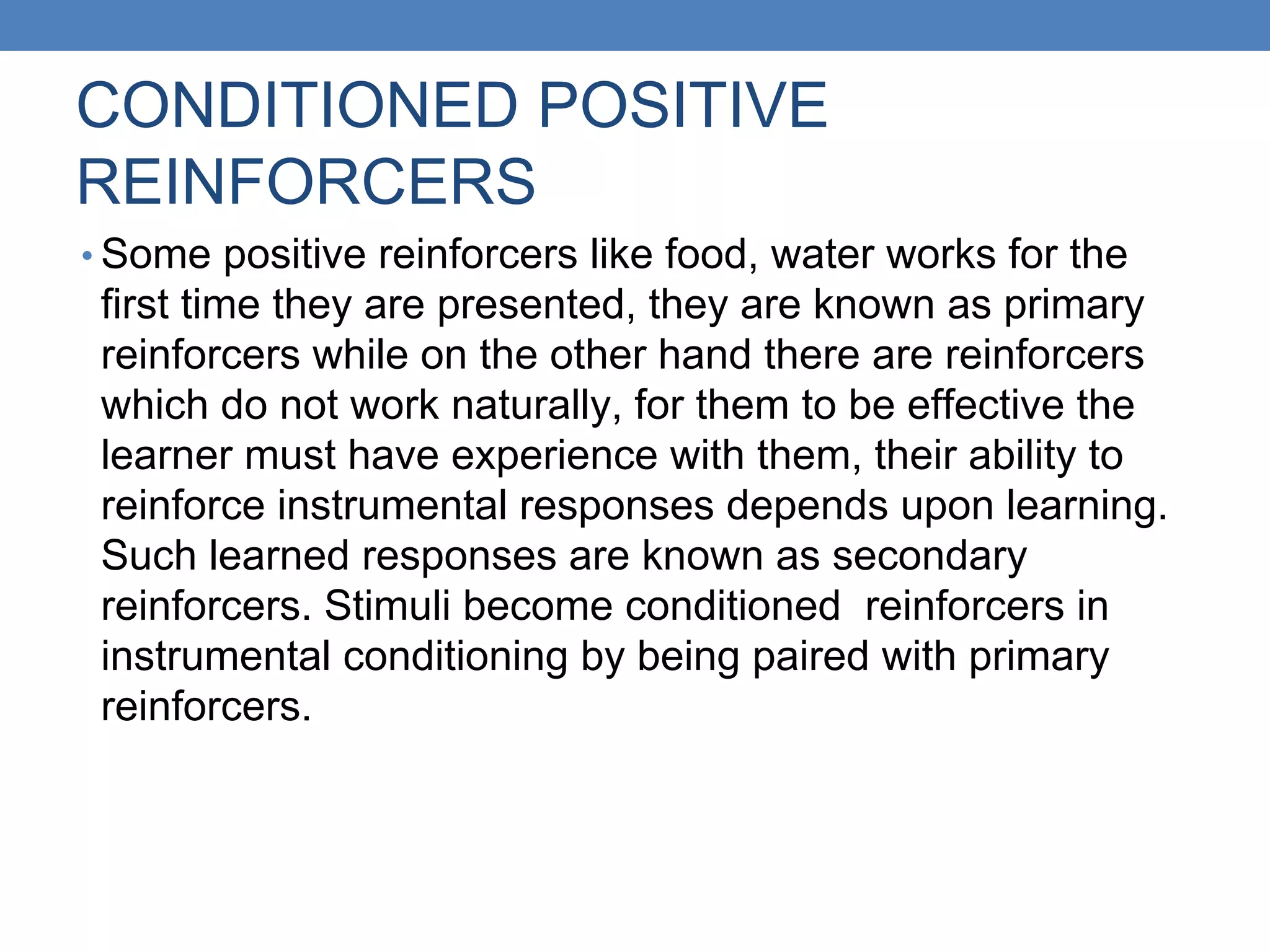 CONDITIONED POSITIVE
REINFORCERS
• Some positive reinforcers like food, water works for the
first time they are presented, they are known as primary
reinforcers while on the other hand there are reinforcers
which do not work naturally, for them to be effective the
learner must have experience with them, their ability to
reinforce instrumental responses depends upon learning.
Such learned responses are known as secondary
reinforcers. Stimuli become conditioned reinforcers in
instrumental conditioning by being paired with primary
reinforcers.
 