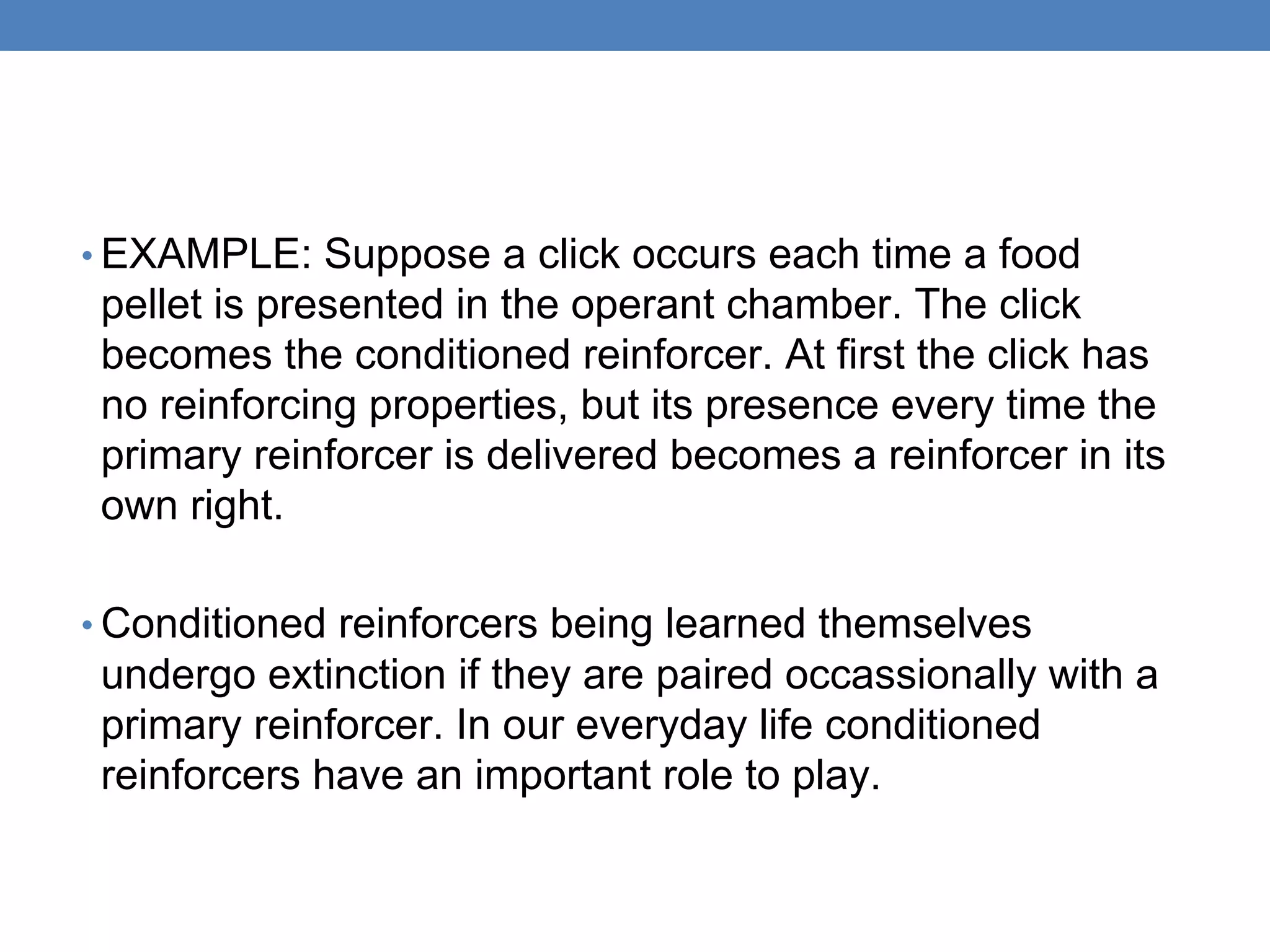 • EXAMPLE: Suppose a click occurs each time a food
pellet is presented in the operant chamber. The click
becomes the conditioned reinforcer. At first the click has
no reinforcing properties, but its presence every time the
primary reinforcer is delivered becomes a reinforcer in its
own right.
• Conditioned reinforcers being learned themselves
undergo extinction if they are paired occassionally with a
primary reinforcer. In our everyday life conditioned
reinforcers have an important role to play.
 