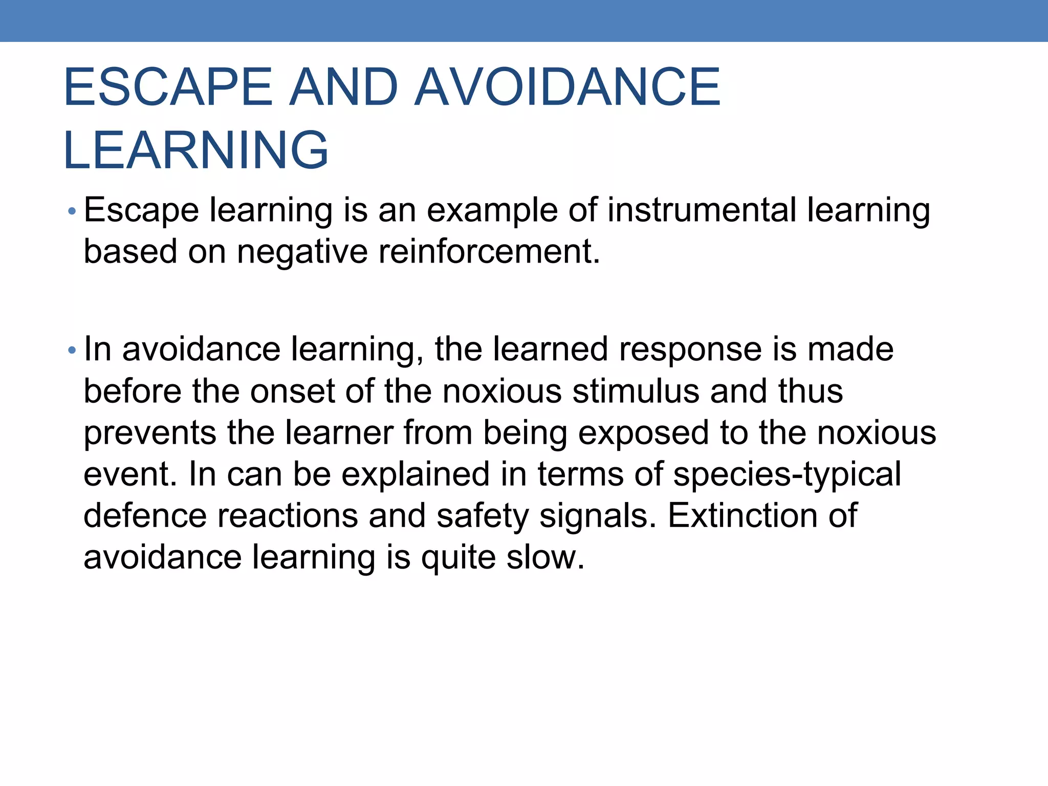 ESCAPE AND AVOIDANCE
LEARNING
• Escape learning is an example of instrumental learning
based on negative reinforcement.
• In avoidance learning, the learned response is made
before the onset of the noxious stimulus and thus
prevents the learner from being exposed to the noxious
event. In can be explained in terms of species-typical
defence reactions and safety signals. Extinction of
avoidance learning is quite slow.
 