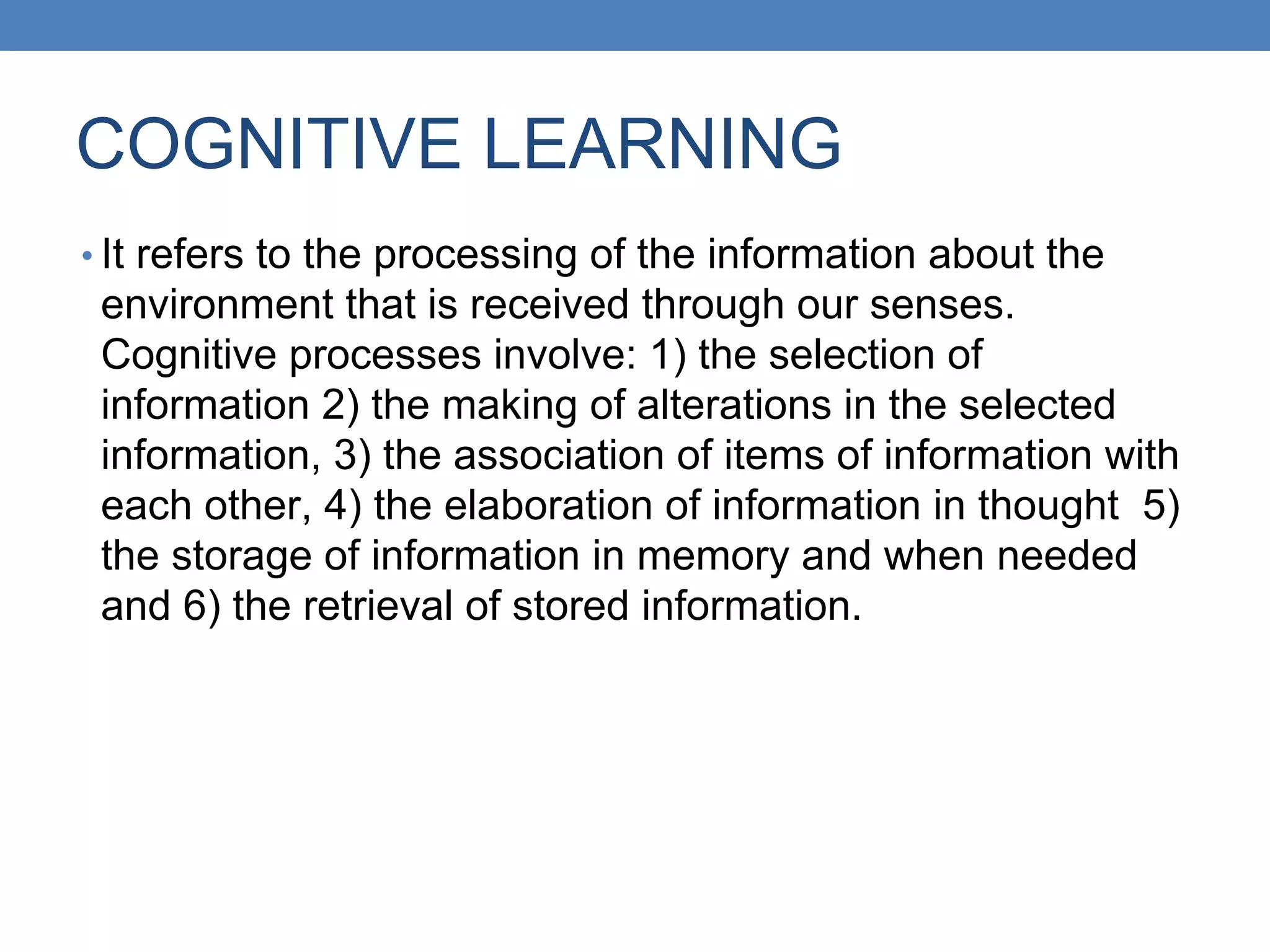 COGNITIVE LEARNING
• It refers to the processing of the information about the
environment that is received through our senses.
Cognitive processes involve: 1) the selection of
information 2) the making of alterations in the selected
information, 3) the association of items of information with
each other, 4) the elaboration of information in thought 5)
the storage of information in memory and when needed
and 6) the retrieval of stored information.
 