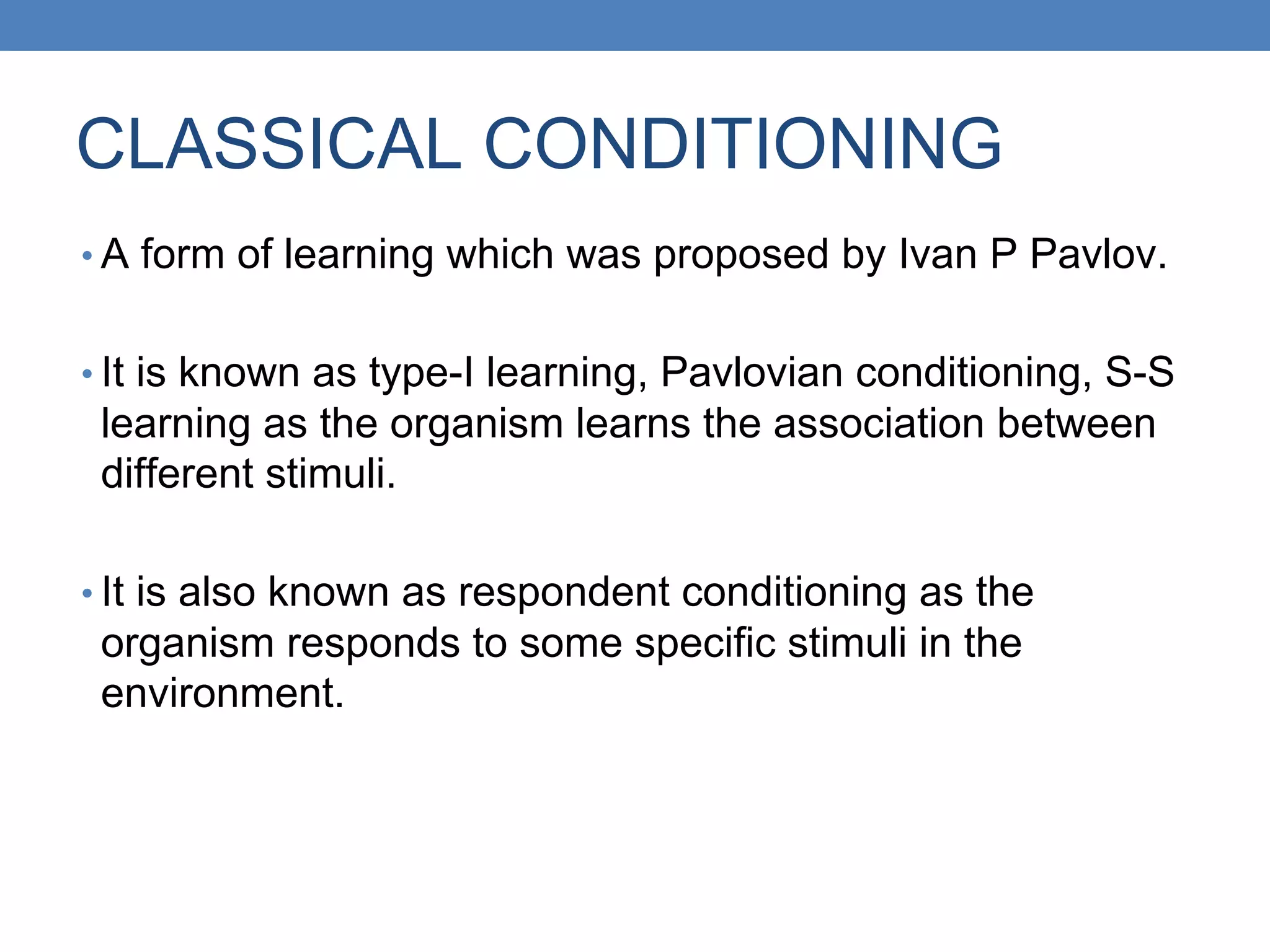 CLASSICAL CONDITIONING
• A form of learning which was proposed by Ivan P Pavlov.
• It is known as type-I learning, Pavlovian conditioning, S-S
learning as the organism learns the association between
different stimuli.
• It is also known as respondent conditioning as the
organism responds to some specific stimuli in the
environment.
 