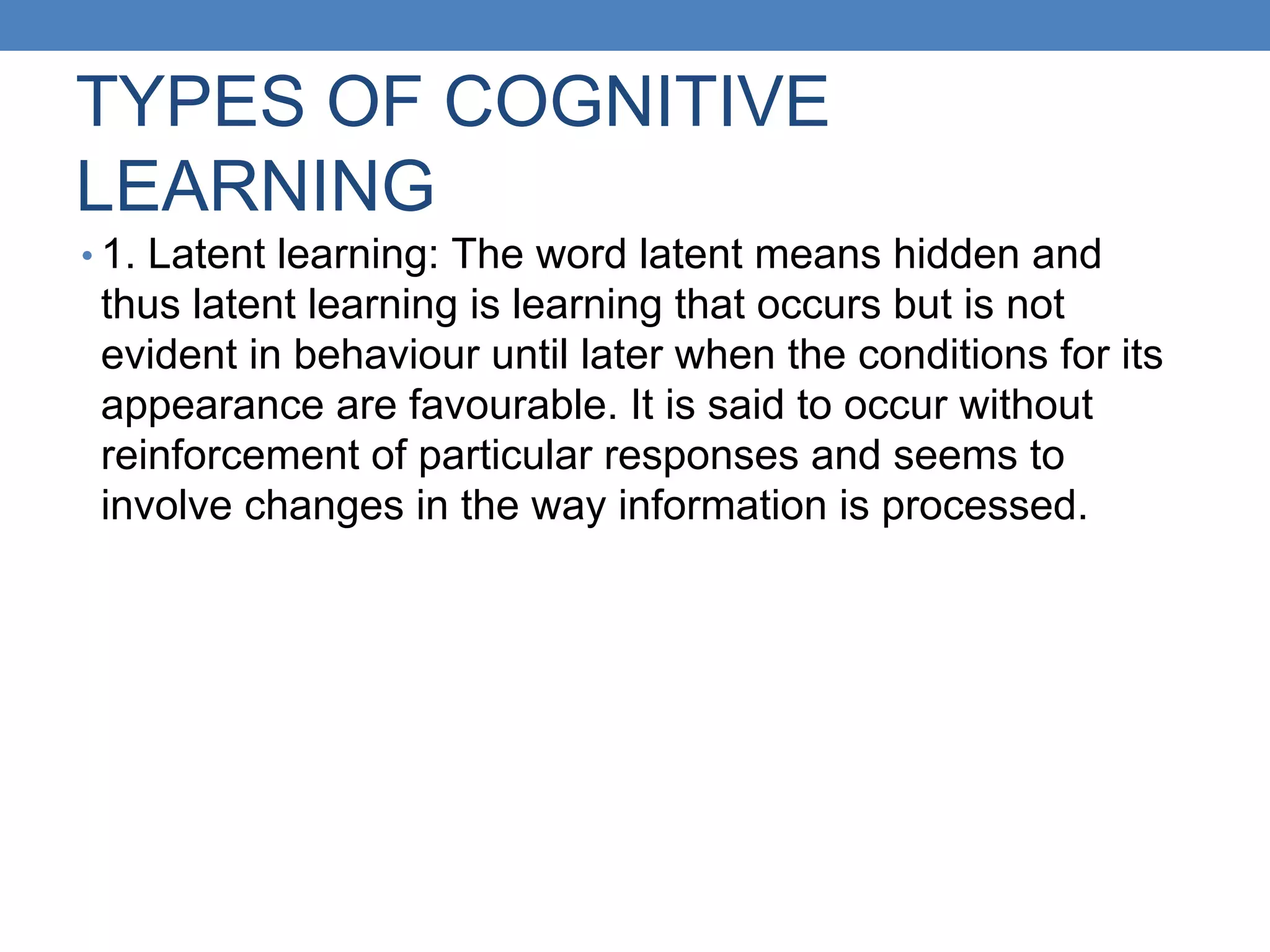 TYPES OF COGNITIVE
LEARNING
• 1. Latent learning: The word latent means hidden and
thus latent learning is learning that occurs but is not
evident in behaviour until later when the conditions for its
appearance are favourable. It is said to occur without
reinforcement of particular responses and seems to
involve changes in the way information is processed.
 