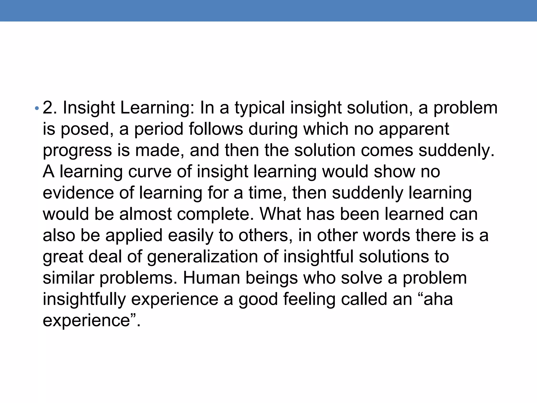 • 2. Insight Learning: In a typical insight solution, a problem
is posed, a period follows during which no apparent
progress is made, and then the solution comes suddenly.
A learning curve of insight learning would show no
evidence of learning for a time, then suddenly learning
would be almost complete. What has been learned can
also be applied easily to others, in other words there is a
great deal of generalization of insightful solutions to
similar problems. Human beings who solve a problem
insightfully experience a good feeling called an “aha
experience”.
 