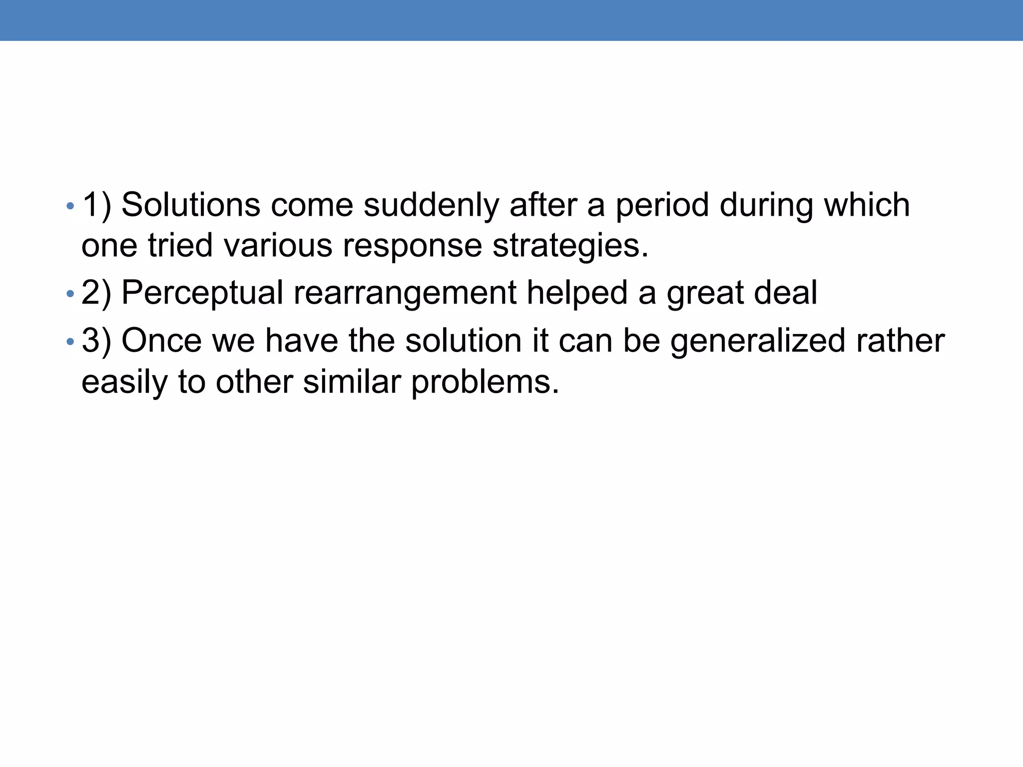 • 1) Solutions come suddenly after a period during which
one tried various response strategies.
• 2) Perceptual rearrangement helped a great deal
• 3) Once we have the solution it can be generalized rather
easily to other similar problems.
 