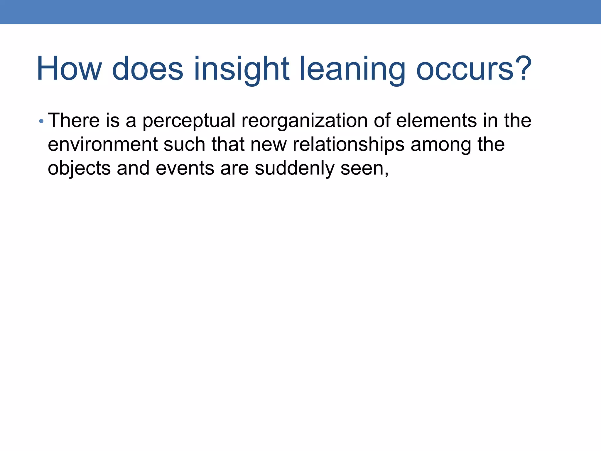 How does insight leaning occurs?
• There is a perceptual reorganization of elements in the
environment such that new relationships among the
objects and events are suddenly seen,
 