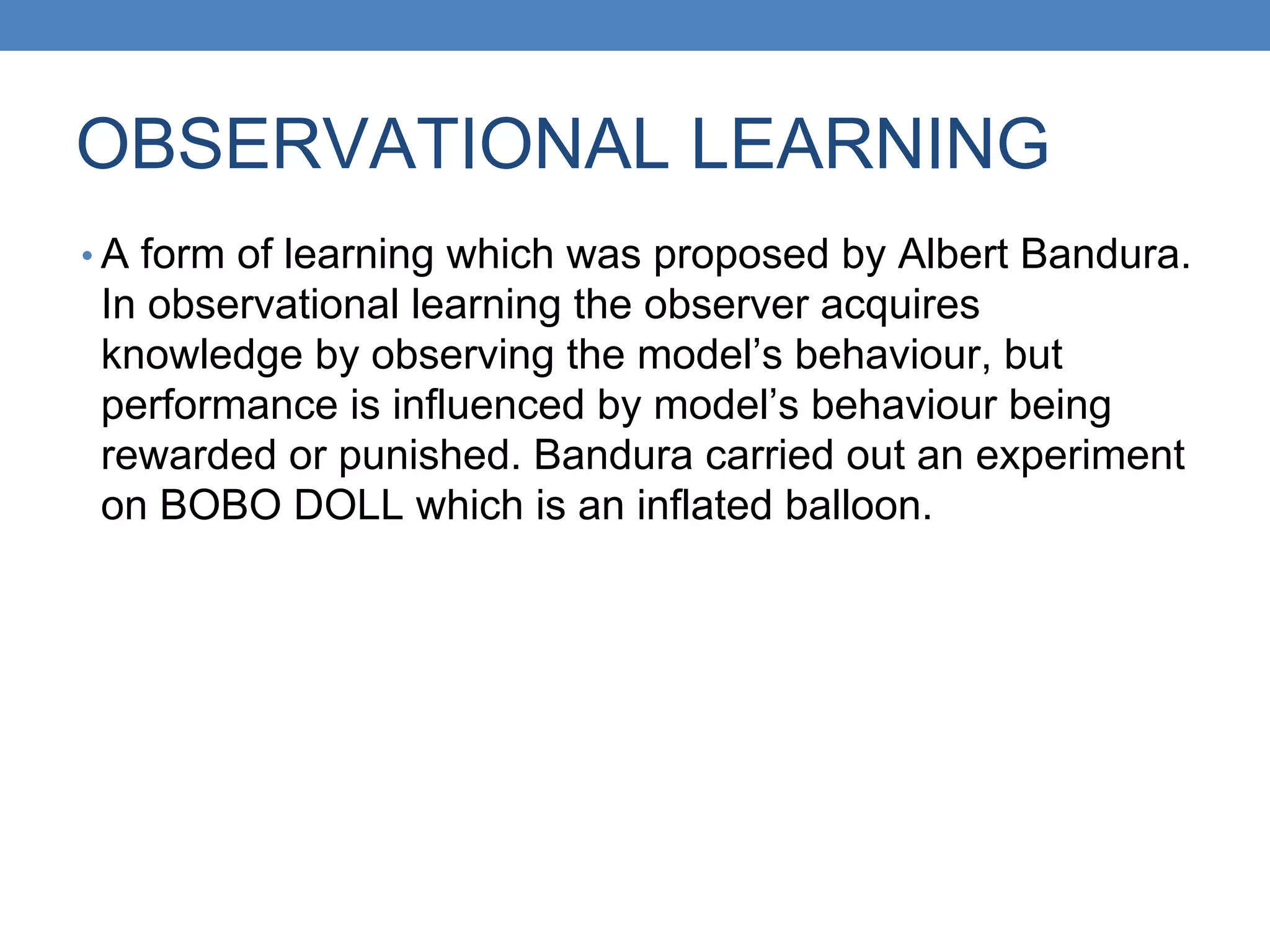 OBSERVATIONAL LEARNING
• A form of learning which was proposed by Albert Bandura.
In observational learning the observer acquires
knowledge by observing the model’s behaviour, but
performance is influenced by model’s behaviour being
rewarded or punished. Bandura carried out an experiment
on BOBO DOLL which is an inflated balloon.
 